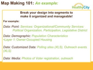 Map Making 101: An example:
Break your design into segments to
make it organized and manageable!
For example:

Data: Point: Services: Organizational/Community Services:
Political Organization, Participation, Legislative District
Data: Demographic: Population Characteristics
•Layer 1: Owner-Occupied Housing
Data: Customized Data: Polling sites (XLS), Outreach events
(XLS)
Data: Media: Photos of Voter registration, outreach

 