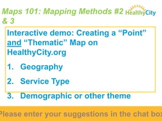 Maps 101: Mapping Methods #2
&3
Interactive demo: Creating a “Point”
and “Thematic” Map on
HealthyCity.org
1. Geography
2. Service Type
3. Demographic or other theme

Please enter your suggestions in the chat box

 