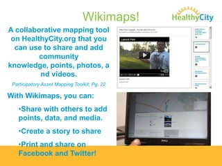 Wikimaps!
A collaborative mapping tool
on HealthyCity.org that you
can use to share and add
community
knowledge, points, photos, a
nd videos.
Participatory Asset Mapping Toolkit, Pg. 22

With Wikimaps, you can:
•Share with others to add
points, data, and media.
•Create a story to share
•Print and share on
Facebook and Twitter!

 