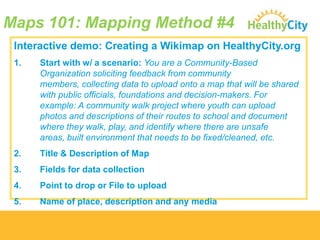 Maps 101: Mapping Method #4
Interactive demo: Creating a Wikimap on HealthyCity.org
1.

Start with w/ a scenario: You are a Community-Based
Organization soliciting feedback from community
members, collecting data to upload onto a map that will be shared
with public officials, foundations and decision-makers. For
example: A community walk project where youth can upload
photos and descriptions of their routes to school and document
where they walk, play, and identify where there are unsafe
areas, built environment that needs to be fixed/cleaned, etc.

2.

Title & Description of Map

3.

Fields for data collection

4.

Point to drop or File to upload

5.

Name of place, description and any media

 