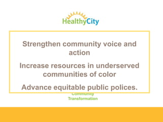 Mission
Healthy City transforms how decisions are made by creating
innovative tools and methods that expose and resolve structural
inequities

Strengthen community voice and
action
Purpose

Communities of every race and class underserved
Increase resources inhave the opportunities and
resources they need to thrive
communities of color

Values

Advance equitable public polices.
Equity
Community
Transformation

 