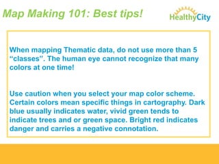 Map Making 101: Best tips!

When mapping Thematic data, do not use more than 5
“classes”. The human eye cannot recognize that many
colors at one time!

Use caution when you select your map color scheme.
Certain colors mean specific things in cartography. Dark
blue usually indicates water, vivid green tends to
indicate trees and or green space. Bright red indicates
danger and carries a negative connotation.

 