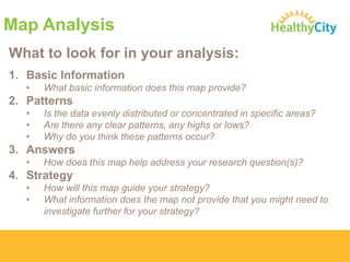 Map Analysis
What to look for in your analysis:
1. Basic Information
•

What basic information does this map provide?

2. Patterns
•
•
•

Is the data evenly distributed or concentrated in specific areas?
Are there any clear patterns, any highs or lows?
Why do you think these patterns occur?

3. Answers
•

How does this map help address your research question(s)?

4. Strategy
•
•

How will this map guide your strategy?
What information does the map not provide that you might need to
investigate further for your strategy?

 