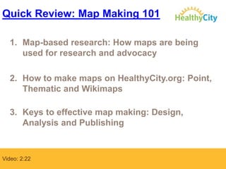 Quick Review: Map Making 101
1. Map-based research: How maps are being
used for research and advocacy
2. How to make maps on HealthyCity.org: Point,
Thematic and Wikimaps
3. Keys to effective map making: Design,
Analysis and Publishing

Video: 2:22

 