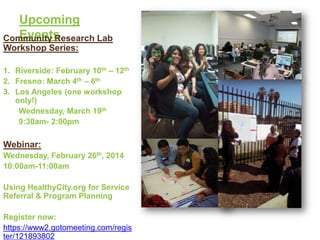 Upcoming
Events
Community Research Lab
Workshop Series:
1. Riverside: February 10th – 12th
2. Fresno: March 4th – 6th
3. Los Angeles (one workshop
only!)
Wednesday, March 19th
9:30am- 2:00pm

Webinar:
Wednesday, February 26th, 2014
10:00am-11:00am
Using HealthyCity.org for Service
Referral & Program Planning
Register now:
https://www2.gotomeeting.com/regis
ter/121893802

 