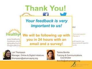 Thank You!
Your feedback is very
important to us! Coordinator
Training & Communications
We will be following up with
www.Healthycity.org
you in 24 hours with www.AdvancementProjectCA.org
an
Facebook.com/HealthyCityCA
Facebook.com/AdvancementProjectCA
@HealthyCityCA
email and a survey!
info@advanceproj.org
info@healthycity.org
Lori Thompson
Manager, Online & Digital Initiatives
lthompson@advanceproj.org

Taisha Bonilla
Training & Communications
Coordinator
tbonilla@advanceproj.org

 