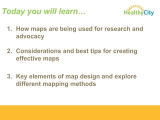 Today you will learn…
1. How maps are being used for research and
advocacy
2. Considerations and best tips for creating
effective maps
3. Key elements of map design and explore
different mapping methods

 