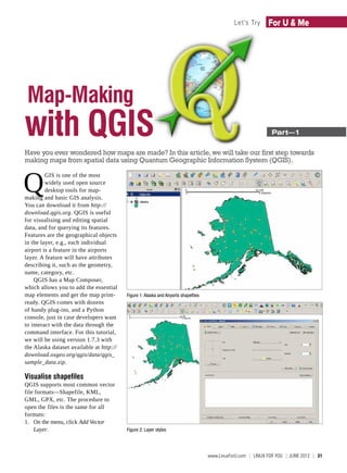 Let's Try       For U & Me




 Map-Making
with QGIS                                                                                                          ­Part—1

Have you ever wondered how maps are made? In this article, we will take our first step towards
making maps from spatial data using Quantum Geographic Information System (QGIS).



Q
         GIS is one of the most
         widely used open source
         desktop tools for map-
making and basic GIS analysis.
You can download it from http://
download.qgis.org. QGIS is useful
for visualising and editing spatial
data, and for querying its features.
Features are the geographical objects
in the layer, e.g., each individual
airport is a feature in the airports
layer. A feature will have attributes
describing it, such as the geometry,
name, category, etc.
    QGIS has a Map Composer,
which allows you to add the essential
map elements and get the map print-       Figure 1: Alaska and Airports shapefiles
ready. QGIS comes with dozens
of handy plug-ins, and a Python
console, just in case developers want
to interact with the data through the
command interface. For this tutorial,
we will be using version 1.7.3 with
the Alaska dataset available at http://
download.osgeo.org/qgis/data/qgis_
sample_data.zip.

Visualise shapefiles
QGIS supports most common vector
file formats—Shapefile, KML,
GML, GPX, etc. The procedure to
open the files is the same for all
formats:
1.	 On the menu, click Add Vector
    Layer.                                Figure 2: Layer styles




                                                                                     www.LinuxForU.com  | LINUX For You  | JUNE 2012  |  31
 