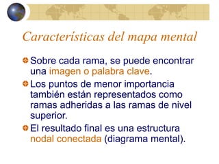 Características del mapa mental
Sobre cada rama, se puede encontrar
una imagen o palabra clave.
Los puntos de menor importancia
también están representados como
ramas adheridas a las ramas de nivel
superior.
El resultado final es una estructura
nodal conectada (diagrama mental).
 