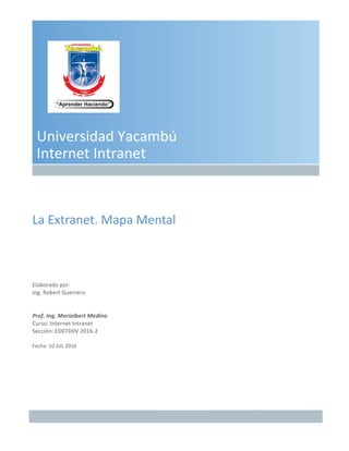 Universidad	Yacambú	
Internet	Intranet	
La	Extranet.	Mapa	Mental	
Elaborado	por:	
Ing. Robert	Guerrero	
Prof.	Ing.	Marialbert	Medina	
Curso:	Internet	Intranet	
Sección:	ED07D0V	2016-2	
Fecha:	10	JUL	2016	
 