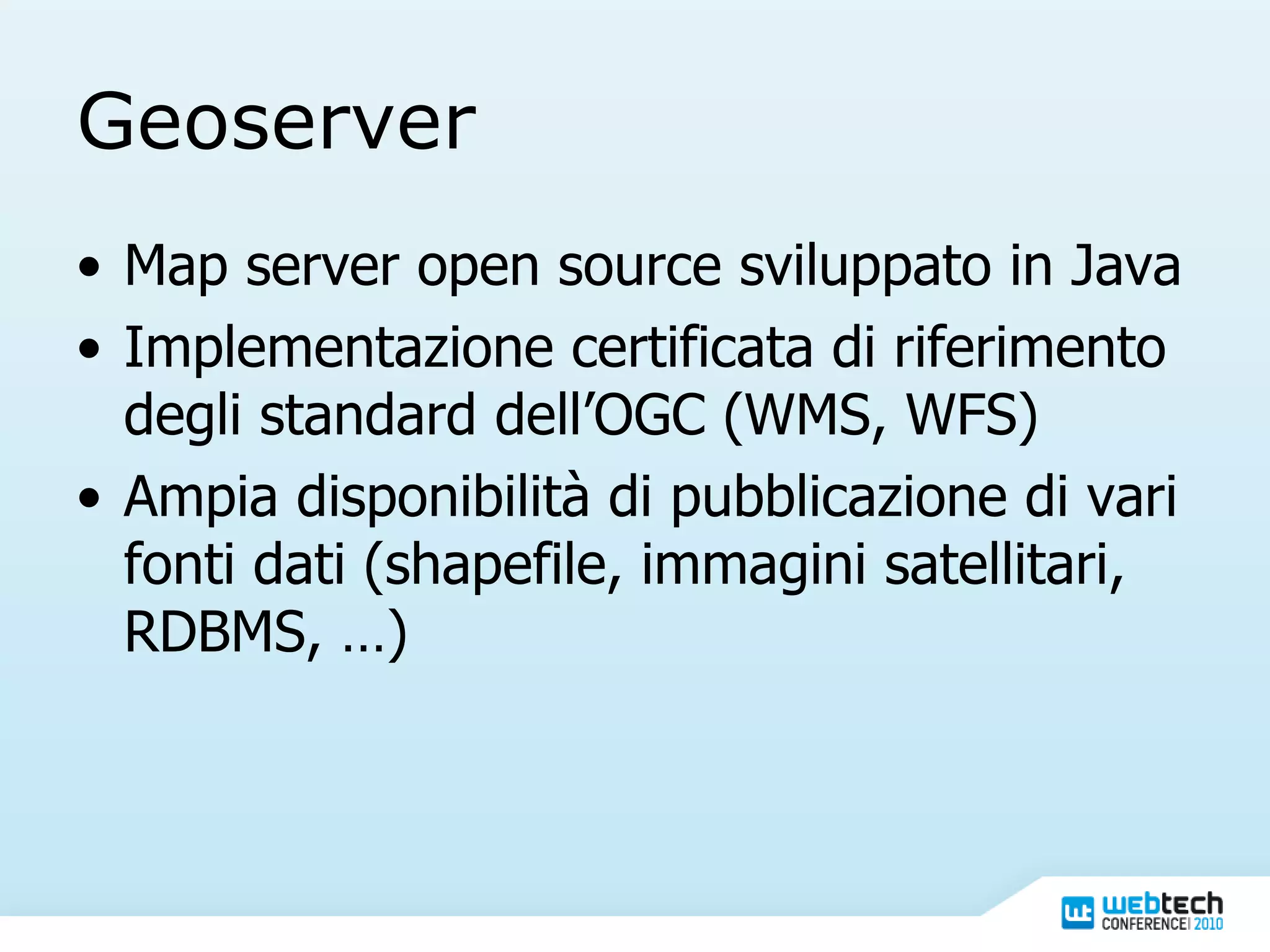 Geoserver Map server open source sviluppato in Java Implementazione certificata di riferimento degli standard dell’OGC (WMS, WFS) Ampia disponibilità di pubblicazione di vari fonti dati (shapefile, immagini satellitari, RDBMS, …) 