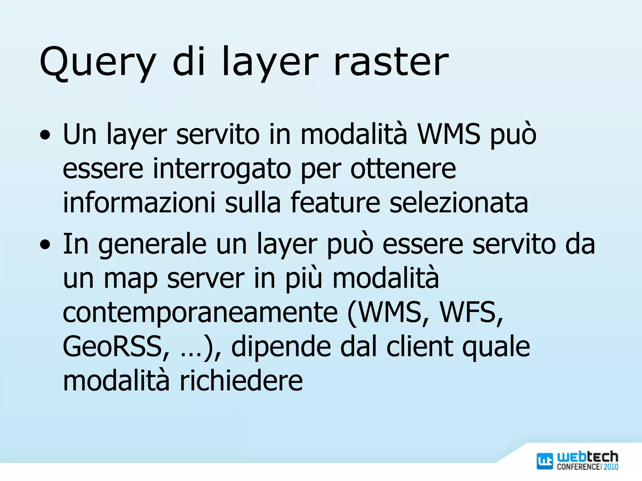 Query di layer raster Un layer servito in modalità WMS può essere interrogato per ottenere informazioni sulla feature selezionata In generale un layer può essere servito da un map server in più modalità contemporaneamente (WMS, WFS, GeoRSS, …), dipende dal client quale modalità richiedere 