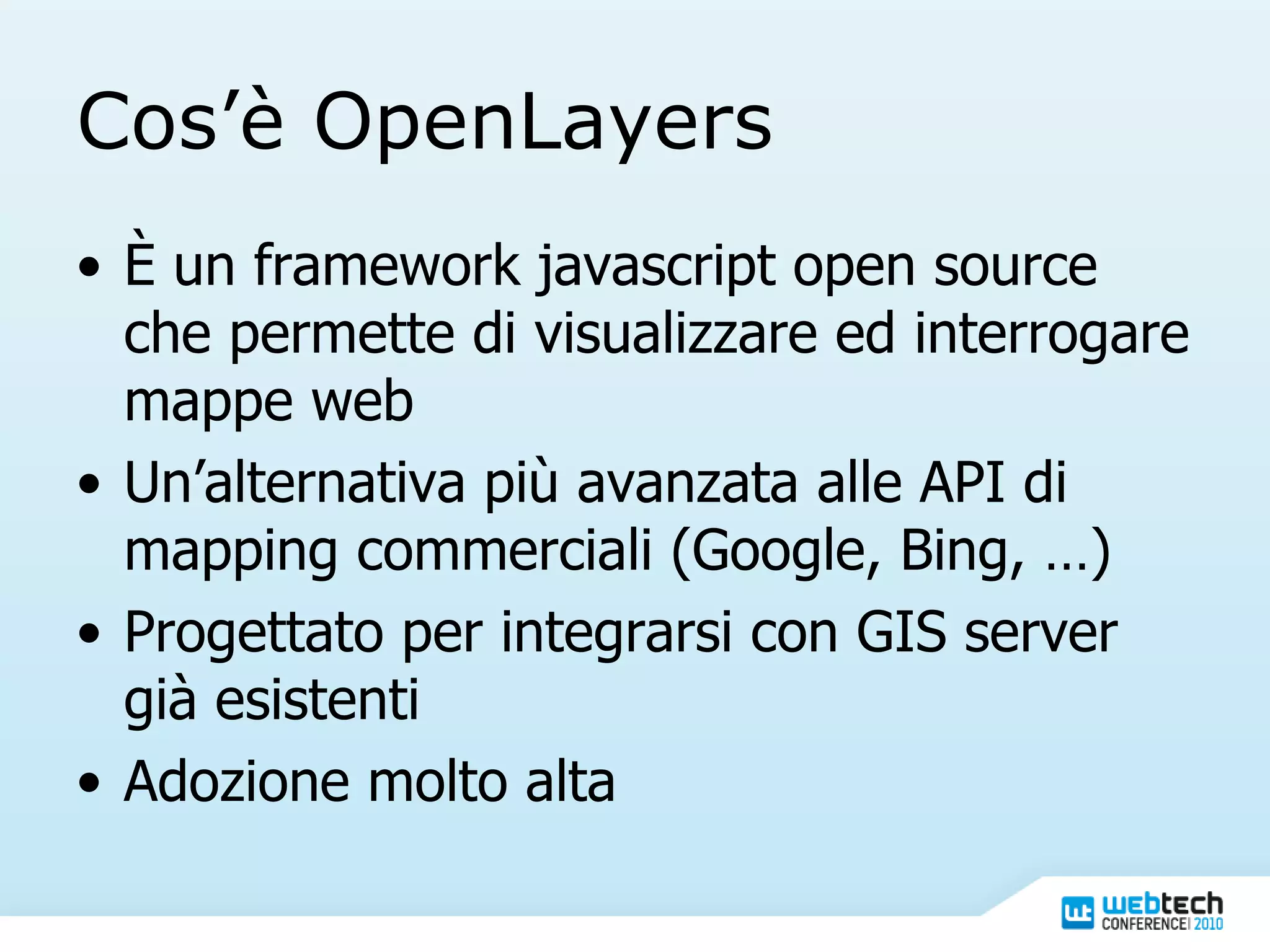 Cos’è OpenLayers È un framework javascript open source che permette di visualizzare ed interrogare mappe web Un’alternativa più avanzata alle API di mapping commerciali (Google, Bing, …) Progettato per integrarsi con GIS server già esistenti Adozione molto alta 