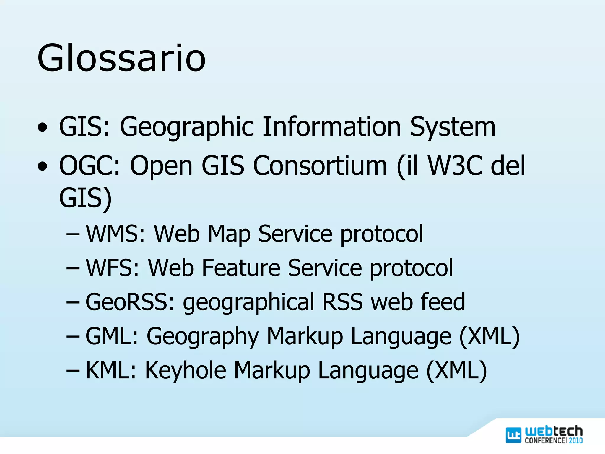 Glossario GIS: Geographic Information System OGC: Open GIS Consortium (il W3C del GIS) WMS: Web Map Service protocol WFS: Web Feature Service protocol GeoRSS: geographical RSS web feed GML: Geography Markup Language (XML) KML: Keyhole Markup Language (XML) 