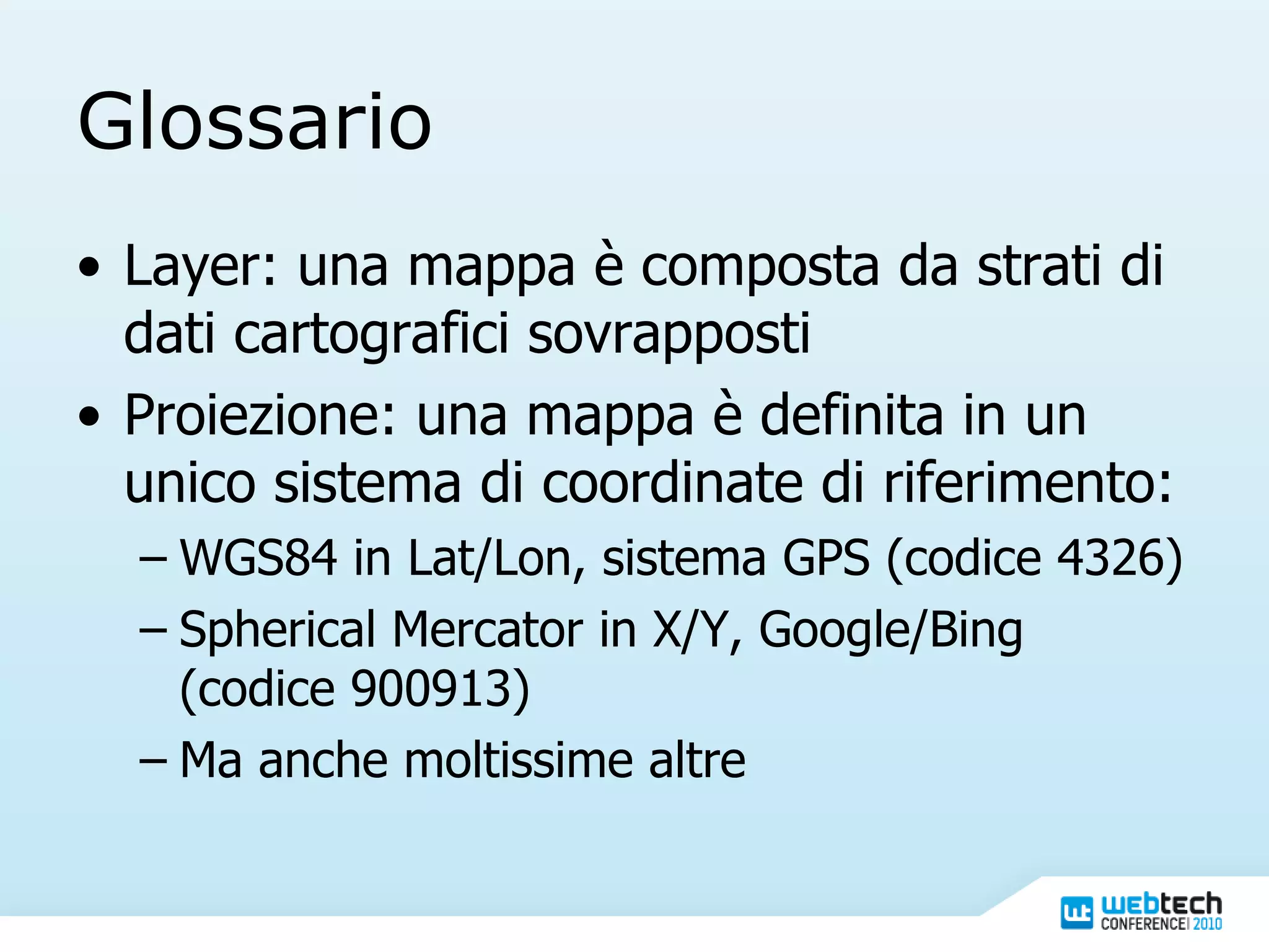 Glossario Layer: una mappa è composta da strati di dati cartografici sovrapposti Proiezione: una mappa è definita in un unico sistema di coordinate di riferimento: WGS84 in Lat/Lon, sistema GPS (codice 4326) Spherical Mercator in X/Y, Google/Bing (codice 900913) Ma anche moltissime altre 