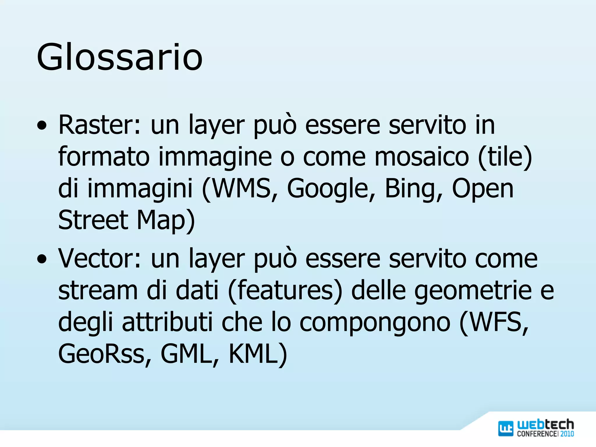 Glossario Raster: un layer può essere servito in formato immagine o come mosaico (tile) di immagini (WMS, Google, Bing, Open Street Map) Vector: un layer può essere servito come stream di dati (features) delle geometrie e degli attributi che lo compongono (WFS, GeoRss, GML, KML) 