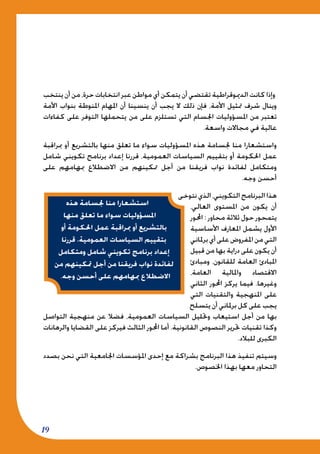 19
‫ينتخب‬ ‫أن‬ ‫من‬ ،‫حرة‬ ‫انتخابات‬ ‫عبر‬ ‫مواطن‬ ‫أي‬ ‫يتمكن‬ ‫أن‬ ‫تقتضي‬ ‫الدميوقراطية‬ ‫كانت‬ ‫وإذا‬
‫األمة‬ ‫بنواب‬ ‫املنوطة‬ ‫املهام‬ ‫أن‬ ‫ينسينا‬ ‫أن‬ ‫يجب‬ ‫ال‬ ‫ذلك‬ ‫فإن‬ ،‫األمة‬ ‫متثيل‬ ‫شرف‬ ‫وينال‬
‫كفاءات‬ ‫على‬ ‫التوفر‬ ‫يتحملها‬ ‫من‬ ‫على‬ ‫تستلزم‬ ‫التي‬ ‫اجلسام‬ ‫املسؤوليات‬ ‫من‬ ‫تعتبر‬
.‫واسعة‬ ‫مجاالت‬ ‫في‬ ‫عالية‬
‫مبراقبة‬ ‫أو‬ ‫بالتشريع‬ ‫منها‬ ‫تعلق‬ ‫ما‬ ‫سواء‬ ‫املسؤوليات‬ ‫هذه‬ ‫جلسامة‬ ‫منا‬ ‫واستشعارا‬
‫شامل‬ ‫تكويني‬ ‫برنامج‬ ‫إعداد‬ ‫قررنا‬ ،‫العمومية‬ ‫السياسات‬ ‫بتقييم‬ ‫أو‬ ‫احلكومة‬ ‫عمل‬
‫على‬ ‫مبهامهم‬ ‫االضطالع‬ ‫من‬ ‫متكينهم‬ ‫أجل‬ ‫من‬ ‫فريقنا‬ ‫نواب‬ ‫لفائدة‬ ‫ومتكامل‬
.‫وجه‬ ‫أحسن‬
‫نتوخى‬‫الذي‬،‫التكويني‬‫البرنامج‬‫هذا‬
،‫العالي‬ ‫املستوى‬ ‫من‬ ‫يكون‬ ‫أن‬
‫احملور‬ : ‫محاور‬ ‫ثالثة‬ ‫حول‬ ‫يتمحور‬
‫األساسية‬ ‫املعارف‬ ‫يشمل‬ ‫األول‬
‫برملاني‬‫أي‬‫على‬‫املفروض‬‫من‬‫التي‬
‫قبيل‬ ‫من‬ ‫بها‬ ‫دراية‬ ‫على‬ ‫يكون‬ ‫أن‬
‫ومبادئ‬ ،‫للقانون‬ ‫العامة‬ ‫املبادئ‬
،‫العامة‬ ‫واملالية‬ ‫االقتصاد‬
‫الثاني‬ ‫احملور‬ ‫يركز‬ ‫فيما‬ .‫وغيرها‬
‫التي‬ ‫والتقنيات‬ ‫املنهجية‬ ‫على‬
‫يتسلح‬ ‫أن‬ ‫برملاني‬ ‫كل‬ ‫على‬ ‫يجب‬
‫التواصل‬ ‫منهجية‬ ‫عن‬ ‫فضال‬ ،‫العمومية‬ ‫السياسات‬ ‫وحتليل‬ ‫استيعاب‬ ‫أجل‬ ‫من‬ ‫بها‬
‫والرهانات‬ ‫القضايا‬ ‫على‬ ‫فيركز‬ ‫الثالث‬ ‫احملور‬ ‫أما‬ .‫القانونية‬ ‫النصوص‬ ‫حترير‬ ‫تقنيات‬ ‫وكذا‬
.‫للبالد‬ ‫الكبرى‬
‫بصدد‬ ‫نحن‬ ‫التي‬ ‫اجلامعية‬ ‫املؤسسات‬ ‫إحدى‬ ‫مع‬ ‫بشراكة‬ ‫البرنامج‬ ‫هذا‬ ‫تنفيذ‬ ‫وسيتم‬
.‫اخلصوص‬ ‫بهذا‬ ‫معها‬ ‫التحاور‬
‫هذه‬ ‫جلسامة‬ ‫منا‬ ‫استشعارا‬
‫منها‬ ‫تعلق‬ ‫ما‬ ‫سواء‬ ‫املسؤوليات‬
‫أو‬ ‫احلكومة‬ ‫عمل‬ ‫مبراقبة‬ ‫أو‬ ‫بالتشريع‬
‫قررنا‬ ،‫العمومية‬ ‫السياسات‬ ‫بتقييم‬
‫ومتكامل‬ ‫شامل‬ ‫تكويني‬ ‫برنامج‬ ‫إعداد‬
‫من‬ ‫متكينهم‬ ‫أجل‬ ‫من‬ ‫فريقنا‬ ‫نواب‬ ‫لفائدة‬
.‫وجه‬ ‫أحسن‬ ‫على‬ ‫مبهامهم‬ ‫االضطالع‬
 