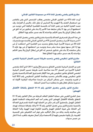 23
:‫اجلنائي‬ ‫القانون‬ ‫مجموعة‬ ‫من‬ 475 ‫املادة‬ ‫بتعديل‬ ‫يقضي‬ ‫قانون‬ ‫مقترح‬
‫بالقاصر‬ ‫يغرر‬ ‫الذي‬ ‫الشخص‬ ‫يعاقب‬ ‫مقتضى‬ ‫اجلنائي‬ ‫القانون‬ ‫من‬ 475 ‫املادة‬ ‫أوردت‬
‫وقد‬ .‫الغرامة‬ ‫أو‬ ‫باحلبس‬ ،‫ذلك‬ ‫حاول‬ ‫أو‬ ‫التدليس‬ ‫وال‬ ‫التهديد‬ ‫وال‬ ‫العنف‬ ‫استعمال‬ ‫دون‬
‫من‬ ‫تزوجت‬ ‫التي‬ ‫البالغة‬ ‫للقاصرة‬ ‫بالنسبة‬ ‫أنه‬ ‫املادة‬ ‫نفس‬ ‫من‬ ‫الثانية‬ ‫الفقرة‬ ‫نصت‬
‫في‬ ‫احلق‬ ‫له‬ ‫ن‬ِ‫مم‬ ‫شكوى‬ ‫على‬ ‫بناء‬ ‫إال‬ ‫األخير‬ ‫هذا‬ ‫متابعة‬ ‫ميكن‬ ‫ال‬ ،‫بها‬ ‫غرر‬ ‫أو‬ ‫اختطفها‬
.‫الطالق‬ ‫بهذا‬ ‫حكم‬ ‫صدور‬ ‫بعد‬ ‫إال‬ ‫مبؤاخذته‬ ‫احلكم‬ ‫يجوز‬ ‫وال‬ ،‫الزواج‬ ‫إبطال‬ ‫طلب‬
‫و‬ 20 ‫املادتني‬ ‫بتعديل‬ ‫يقضي‬ ‫قانون‬ ‫مبقترح‬ ‫والتنمية‬ ‫العدالة‬ ‫فريق‬ ‫تقدم‬ ‫السياق‬ ‫هذا‬ ‫في‬
‫مقتضيات‬ ‫مع‬ ‫ملالئمته‬ ‫اجلنائي‬ ‫القانون‬ ‫من‬ 475 ‫الفصل‬ ‫بتعديل‬ ‫و‬ ،‫األسرة‬ ‫مدونة‬ ‫من‬ 21
‫غرر‬ ‫أو‬ ‫اختطفت‬ ‫التي‬ ‫القاصرة‬ ‫سن‬ ‫بتحديد‬ ‫يتعلق‬ ‫فيما‬ ،‫األسرة‬ ‫مدونة‬ ‫من‬ 20 ‫املادة‬
‫ال‬ ‫فإنه‬ ،‫بها‬ ‫غرر‬ ‫أو‬ ‫اختطفها‬ ‫من‬ ‫وتزوجت‬ ‫سنة‬ ‫عشر‬ ‫ستة‬ ‫يفوق‬ ‫سنها‬ ‫كان‬ ‫إذا‬ ‫بها‬
‫احلكم‬ ‫يجوز‬ ‫وال‬ ‫الزواج‬ ‫إبطال‬ ‫في‬ ‫احلق‬ ‫له‬ ‫شخص‬ ‫شكوى‬ ‫على‬ ‫بناء‬ ‫إال‬ ‫متابعته‬ ‫ميكن‬
.‫فعال‬ ‫الطالق‬ ‫بهذا‬ ‫حكم‬ ‫صدور‬ ‫بعد‬ ‫إال‬ ‫مبؤاخذته‬
‫لتقصي‬ ‫النيابية‬ ‫اللجان‬ ‫تسيير‬ ‫طريقة‬ ‫بتحديد‬ ‫يقضي‬ ‫تنظيمي‬ ‫قانون‬ ‫مقترح‬
:‫احلقائق‬
‫مبقتضى‬ ‫أناط‬ ‫الذي‬ ،2011 ‫يوليوز‬ ‫فاحت‬ ‫بدستور‬ ‫احلقائق‬ ‫لتقصي‬ ‫النيابية‬ ‫اللجان‬ ‫دور‬ ‫تعزز‬
‫النيابية‬ ‫اللجان‬ ‫تسيير‬ ‫طريقة‬ ‫حتديد‬ ‫صالحية‬ ‫منه‬ 67 ‫الفصل‬ ‫من‬ ‫األخيرة‬ ‫الفقرة‬
‫مبقترح‬ ‫والتنمية‬ ‫العدالة‬ ‫فريق‬ ‫تقدم‬ ‫اإلطار‬ ‫هذا‬ ‫وفي‬ .‫تنظيمي‬ ‫بقانون‬ ‫احلقائق‬ ‫لتقصي‬
‫كما‬ 95.5 ‫رقم‬ ‫التنظيمي‬ ‫القانون‬ ‫ومالءمة‬ ‫بتحديد‬ ‫باألساس‬ ‫يهتم‬ ‫تنظيمي‬ ‫قانون‬
‫له‬ ‫اخملولة‬ ‫الرقابية‬ ‫صالحياته‬ ‫ممارسة‬ ‫من‬ ‫البرملان‬ ‫يتمكن‬ ‫حتى‬ ،‫وتتميمه‬ ‫تغييره‬ ‫مت‬
.‫السلط‬ ‫فصل‬ ‫مبدأ‬ ‫يتطلبه‬ ‫ما‬ ‫وفق‬ ‫فعال‬ ‫بشكل‬ ‫دستوريا‬
‫األطفال‬ ‫بكفالة‬ ‫املتعلق‬ 01.15 ‫رقم‬ ‫القانون‬ ‫بتعديل‬ ‫يقضي‬ ‫قانون‬ ‫مقترح‬
:‫املهملني‬
01.15 ‫رقم‬ ‫القانون‬ ‫خالل‬ ‫من‬ ‫للرعاية‬ ‫الفاقد‬ ‫الطفل‬ ‫حماية‬ ‫على‬ ‫املغربي‬ ‫املشرع‬ ‫عمل‬
‫حلقوق‬ ‫املنظمة‬ ‫التشريعات‬ ‫أهم‬ ‫أحد‬ ‫يعتبر‬ ‫الذي‬ ‫املهملني‬ ‫األطفال‬ ‫بكفالة‬ ‫املتعلق‬
‫العدالة‬ ‫فريق‬ ‫تقدم‬ ‫الفئة‬ ‫لهذه‬ ‫احلماية‬ ‫من‬ ‫ممكن‬ ‫قدر‬ ‫أكبر‬ ‫ولتحقيق‬ .‫املهمل‬ ‫الطفل‬
‫تهدف‬ ‫ضمانات‬ ‫بإضافة‬ ‫وذلك‬ 01.15 ‫رقم‬ ‫القانون‬ ‫تعديل‬ ‫يرمي‬ ‫قانون‬ ‫مبقترح‬ ‫والتنمية‬
‫احلفاظ‬ ‫وكذا‬ ‫الهوية‬ ‫لهذه‬ ‫املكونة‬ ‫والقيم‬ ‫املهمل‬ ‫الطفل‬ ‫هوية‬ ‫على‬ ‫احلفاظ‬ ‫إلى‬
‫اجلنسية‬ ‫على‬ ‫الكفيلني‬ ‫أحد‬ ‫توفر‬ ‫على‬ ‫التأكيد‬ ‫خالل‬ ‫من‬ ‫وذلك‬ ،‫وأمنه‬ ‫سالمته‬ ‫على‬
‫تقل‬ ‫ال‬ ‫ملدة‬ ‫باملغرب‬ ‫معروف‬ ‫أعمال‬ ‫مركز‬ ‫ألحدهما‬ ‫أو‬ ‫ولهما‬ ‫مقيمني‬ ‫يكونا‬ ‫وأن‬ ،‫املغربية‬
.‫سنوات‬ ‫خمس‬ ‫عن‬
 