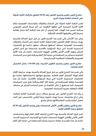 26
‫للدولة‬ ‫املالية‬ ‫باملراقبة‬ ‫املتعلق‬ 69.00 ‫رقم‬ ‫القانون‬ ‫وتتميم‬ ‫بتغيير‬ ‫قانون‬ ‫مقترح‬
:‫أخرى‬ ‫وهيآت‬ ‫العامة‬ ‫املنشآت‬ ‫على‬
‫مبثابة‬ ‫العمومية‬ ‫واملؤسسات‬ ‫واملقاوالت‬ ‫املنشآت‬ ‫على‬ ‫للدولة‬ ‫املالية‬ ‫املراقبة‬ ‫تعتبر‬
،‫العمومي‬ ‫التدبير‬ ‫ضبط‬ ‫أجل‬ ‫من‬ ،‫احلكومة‬ ‫متلكها‬ ‫التي‬ ‫الرئيسية‬ ‫اإلدارية‬ ‫اآللية‬
‫فعالية‬ ‫ضمان‬ ‫آلية‬ ‫املراقبة‬ ‫هذه‬ ‫متثل‬ ‫أن‬ ‫فترض‬ُ‫ي‬ ‫كما‬ ،‫الهيآت‬ ‫هذه‬ ‫تسيير‬ ‫ومراقبة‬
.‫ة‬َ‫ر‬ َّ‫ط‬ َ‫س‬ُ ‫امل‬ ‫لألهداف‬ ‫وحتقيقها‬ ‫املالي‬ ‫تدبيرها‬
‫والتنمية‬ ‫العدالة‬ ‫فريق‬ ‫قبل‬ ‫من‬ ‫قانون‬ ‫املقترح‬ ‫هذا‬ ‫تقدمي‬ ‫يأتي‬ ‫األساس‬ ‫هذا‬ ‫وعلى‬
‫واملقاوالت‬ ‫املنشآت‬ ‫على‬ ‫للدولة‬ ‫املالية‬ ‫للرقابة‬ ‫العام‬ ‫القانوني‬ ‫اإلطار‬ ‫مراجعة‬ ‫بهدف‬
‫املقتضيات‬ ‫مع‬ ‫متاشيا‬ ،‫عملها‬ ‫ومجاالت‬ ‫أصنافها‬ ‫مبختلف‬ ‫العمومية‬ ‫واملؤسسات‬
‫الرقابي‬ ‫الدور‬ ‫مع‬ ‫وانسجاما‬ ‫باحملاسبة‬ ‫املسؤولية‬ ‫تربط‬ ‫التي‬ ‫اجلديدة‬ ‫الدستورية‬
‫اآللية‬ ‫هذه‬ ‫وأن‬ ‫خاصة‬ ،‫للحسابات‬ ‫اجلهوية‬ ‫واجملالس‬ ‫األعلى‬ ‫اجمللس‬ ‫ومهام‬ ‫للبرملان‬
‫السياسات‬ ‫تدبير‬ ‫طرق‬ ‫ومراقبة‬ ‫العام‬ ‫املال‬ ‫حماية‬ ‫في‬ ‫املساهمة‬ ‫من‬ ‫ستمكن‬ ‫القانونية‬
.‫اإلستراتيجية‬ ‫القطاعية‬ ‫واخملططات‬ ‫العمومية‬
‫التفتيش‬ ‫بشأن‬ 1.59.269 ‫رقم‬ ‫الشريف‬ ‫الظهير‬ ‫وتتميم‬ ‫بتغيير‬ ‫قانون‬ ‫مقترح‬
: ‫للمالية‬ ‫العام‬
‫اإلطار‬ ‫مراجعة‬ ‫بهدف‬ ‫والتنمية‬ ‫العدالة‬ ‫فريق‬ ‫قبل‬ ‫من‬ ‫قانون‬ ‫املقترح‬ ‫هذا‬ ‫تقدمي‬ ‫يأتي‬
‫مع‬ ‫متاشيا‬ ،‫واختصاصاتها‬ ‫مهامها‬ ‫وتوسيع‬ ،‫للمالية‬ ‫العام‬ ‫التفتيش‬ ‫لهيأة‬ ‫العام‬
‫هذه‬ ‫وأن‬ ‫خاصة‬ ،‫باحملاسبة‬ ‫املسؤولية‬ ‫تربط‬ ‫التي‬ ‫اجلديدة‬ ‫الدستورية‬ ‫املقتضيات‬
‫السياسات‬ ‫تدبير‬ ‫طرق‬ ‫ومراقبة‬ ‫العام‬ ‫املال‬ ‫حماية‬ ‫في‬ ‫للمساهمة‬ ‫مؤهلة‬ ‫املؤسسة‬
‫مختلف‬ ‫في‬ ‫للبرملان‬ ‫املساعدة‬ ‫تقدمي‬ ‫من‬ ‫احلكومة‬ ‫متكن‬ ‫أن‬ ‫تستطيع‬ ‫كما‬ ،‫العمومية‬
.‫العمومية‬ ‫السياسات‬ ‫بتقييم‬ ‫املتعلقة‬ ‫اجملاالت‬
،‫للمالية‬ ‫العامة‬ ‫املفتشية‬ ‫تدخل‬ ‫مجاالت‬ ‫توسيع‬ ‫على‬ ‫القانون‬ ‫املقترح‬ ‫هذا‬ ‫يركز‬ ‫و‬
‫آليات‬ ‫على‬ ‫والتنصيص‬ ،‫الرقابي‬ ‫دورها‬ ‫لتقوية‬ ‫تهدف‬ ‫جديدة‬ ‫مقتضيات‬ ‫إدراج‬ ‫وعلى‬
.‫واضح‬ ‫بشكل‬ ‫ومآالتها‬ ‫آثارها‬ ‫وحتديد‬ ‫الرقابة‬ ‫تفعيل‬
62.99 ‫رقم‬ ‫القانون‬ ‫ويتمم‬ ‫يغير‬ ‫للحسابات‬ ‫األعلى‬ ‫باجمللس‬ ‫يتعلق‬ ‫قانون‬ ‫مقترح‬
‫املالية‬ ‫احملاكم‬ ‫مبدونة‬ ‫املتعلق‬
‫واختصاصات‬ ‫ملهام‬ ‫العام‬ ‫اإلطار‬ ‫ملراجعة‬ ‫املقترح‬ ‫بهذا‬ ‫والتنمية‬ ‫العدالة‬ ‫فريق‬ ‫تقدم‬
،‫اجلديدة‬ ‫الدستورية‬ ‫املقتضيات‬ ‫مع‬ ‫متاشيا‬ ‫للحسابات‬ ‫اجلهوية‬ ‫واجملالس‬ ‫األعلى‬ ‫اجمللس‬
‫العام‬ ‫املال‬ ‫حماية‬ ‫في‬ ‫للمساهمة‬ ‫وعمليا‬ ‫دستوريا‬ ‫مؤهلة‬ ‫املؤسسة‬ ‫هذه‬ ‫وأن‬ ‫خاصة‬
 