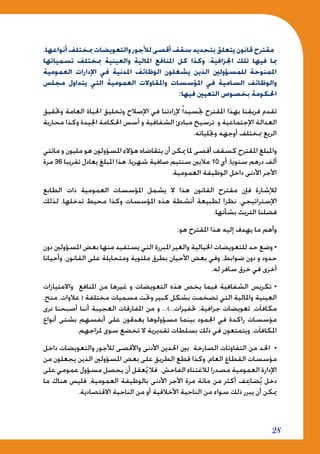 28
،‫أنواعها‬ ‫مبختلف‬ ‫والتعويضات‬ ‫لألجور‬ ‫أقصى‬ ‫سقف‬ ‫بتحديد‬ ‫يتعلق‬ ‫قانون‬ ‫مقترح‬
‫تسمياتها‬ ‫مبختلف‬ ‫والعينية‬ ‫املالية‬ ‫املنافع‬ ‫كل‬ ‫وكذا‬ ،‫اجلزافية‬ ‫تلك‬ ‫فيها‬ ‫مبا‬
‫العمومية‬ ‫اإلدارات‬ ‫في‬ ‫املدنية‬ ‫الوظائف‬ ‫يشغلون‬ ‫الذين‬ ‫للمسؤولني‬ ‫املمنوحة‬
‫مجلس‬ ‫يتداول‬ ‫التي‬ ‫العمومية‬ ‫واملقاوالت‬ ‫املؤسسات‬ ‫في‬ ‫السامية‬ ‫والوظائف‬
:‫فيها‬ ‫التعيني‬ ‫بخصوص‬ ‫احلكومة‬
‫وحتقيق‬ ‫العامة‬ ‫احلياة‬ ‫وتخليق‬ ‫اإلصالح‬ ‫في‬ ‫إلرادتنا‬ ً‫ا‬‫جتسيد‬ ‫املقترح‬ ‫بهذا‬ ‫فريقنا‬ ‫تقدم‬
‫محاربة‬ ‫وكذا‬ ‫اجليدة‬ ‫احلكامة‬ ‫أسس‬ ‫و‬ ‫الشفافية‬ ‫مبادئ‬ ‫ترسيخ‬ ‫و‬ ‫اإلجتماعية‬ ‫العدالة‬
.‫وجتلياته‬ ‫أوجهه‬ ‫مبختلف‬ ‫الريع‬
‫مائتي‬ ‫و‬ ‫مليون‬ ‫هو‬ ‫املسؤولون‬ ‫هؤالء‬ ‫يتقاضاه‬ ‫أن‬ ‫ميكن‬ ‫ملا‬ ‫أقصى‬ ‫كسقف‬ ‫املقترح‬ ‫واملبلغ‬
‫مرة‬ 36 ‫تقريبا‬ ‫يعادل‬ ‫املبلغ‬ ‫هذا‬ .‫شهريا‬ ‫صافية‬ ‫سنتيم‬ ‫ماليني‬ 10 ‫أي‬ ،‫سنويا‬ ‫درهم‬ ‫ألف‬
.‫العمومية‬ ‫الوظيفة‬ ‫داخل‬ ‫األدنى‬ ‫األجر‬
‫الطابع‬ ‫ذات‬ ‫العمومية‬ ‫املؤسسات‬ ‫يشمل‬ ‫ال‬ ‫هذا‬ ‫القانون‬ ‫مقترح‬ ‫فإن‬ ‫لإلشارة‬
‫لذلك‬ ،‫تدخلها‬ ‫محيط‬ ‫وكذا‬ ‫املؤسسات‬ ‫هذه‬ ‫أنشطة‬ ‫لطبيعة‬ ‫نظرا‬ .‫اإلستراتيجي‬
.‫بشأنها‬ ‫التريث‬ ‫فضلنا‬
:‫هو‬ ‫املقترح‬ ‫هذا‬ ‫إليه‬ ‫يهدف‬ ‫ما‬ ‫وأهم‬
‫دون‬ ‫املسؤولني‬ ‫بعض‬ ‫منها‬ ‫يستفيد‬ ‫التي‬ ‫املبررة‬ ‫والغير‬ ‫اخليالية‬ ‫للتعويضات‬ ‫حد‬ ‫وضع‬ •
‫وأحيانا‬ ،‫القانون‬ ‫على‬ ‫ومتحايلة‬ ‫ملتوية‬ ‫بطرق‬ ‫األحيان‬ ‫بعض‬ ‫وفي‬ ،‫ضوابط‬ ‫دون‬ ‫و‬ ‫حدود‬
.‫له‬ ‫سافر‬ ‫خرق‬ ‫في‬ ‫أخرى‬
‫واالمتيازات‬ ‫املنافع‬ ‫من‬ ‫غيرها‬ ‫و‬ ‫التعويضات‬ ‫هذه‬ ‫يخص‬ ‫فيما‬ ‫الشفافية‬ ‫تكريس‬ •
،‫منح‬ ،‫عالوات‬ ( ‫مختلفة‬ ‫مسميات‬ ‫وحتت‬ ‫كبير‬ ‫بشكل‬ ‫تضخمت‬ ‫التي‬ ‫واملالية‬ ‫العينية‬
‫نرى‬ ‫أصبحنا‬ ‫أننا‬ ‫العجيبة‬ ‫املفارقات‬ ‫من‬ ‫و‬ ...)...‫حتفيزات‬ ،‫جزافية‬ ‫تعويضات‬ ،‫مكافآت‬
‫أنواع‬ ‫بشتى‬ ‫أنفسهم‬ ‫على‬ ‫يغدقون‬ ‫مسؤولوها‬ ‫بينما‬ ‫اجلمود‬ ‫في‬ ‫راكدة‬ ‫مؤسسات‬
.‫ملزاجهم‬ ‫سوى‬ ‫تخضع‬ ‫ال‬ ‫تقديرية‬ ‫بسلطات‬ ‫ذلك‬ ‫في‬ ‫ويتمتعون‬ ،‫املكافآت‬
‫داخل‬ ‫والتعويضات‬ ‫لألجور‬ ‫واألقصى‬ ‫األدنى‬ ‫احلدين‬ ‫بني‬ ‫الصارخة‬ ‫التفاوتات‬ ‫من‬ ‫احلد‬ •
‫من‬ ‫يجعلون‬ ‫الذين‬ ‫املسؤولني‬ ‫بعض‬ ‫على‬ ‫الطريق‬ ‫قطع‬ ‫وكذا‬ ،‫العام‬ ‫القطاع‬ ‫مؤسسات‬
‫على‬ ‫عمومي‬ ‫مسؤول‬ ‫يحصل‬ ‫أن‬ ‫عقل‬ُ‫ي‬ ‫فال‬ .‫الفاحش‬ ‫لالغتناء‬ ‫مصدرا‬ ‫العمومية‬ ‫اإلدارة‬
‫ما‬ ‫هناك‬ ‫فليس‬ ،‫العمومية‬ ‫بالوظيفة‬ ‫األدنى‬ ‫األجر‬ ‫مرة‬ ‫مائة‬ ‫من‬ ‫أكثر‬ ‫ف‬ِ‫ضاع‬ُ‫ي‬ ‫دخل‬
.‫االقتصادية‬ ‫الناحية‬ ‫من‬ ‫أو‬ ‫األخالقية‬ ‫الناحية‬ ‫من‬ ‫سواء‬ ‫ذلك‬ ‫يبرر‬ ‫أن‬ ‫ميكن‬
 