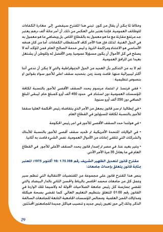 29
‫الكفاءات‬ ‫مغادرة‬ ‫إلى‬ ‫سيفضي‬ ‫املقترح‬ ‫هذا‬ ‫تبني‬ ‫كون‬ ‫من‬ ‫يقال‬ ‫أن‬ ‫ميكن‬ ‫ملا‬ ‫وخالفا‬
‫يعتبر‬ ‫درهم‬ ‫ألف‬ ‫مائة‬ ‫أجر‬ ‫أن‬ ،‫ذلك‬ ‫من‬ ‫العكس‬ ‫على‬ ‫نعتبر‬ ‫فإننا‬ ،‫العمومية‬ ‫للوظائف‬
‫به‬ ‫معمول‬ ‫هو‬ ‫ما‬ ‫ويضاهي‬ ‫بل‬ ،‫اخلاص‬ ‫بالقطاع‬ ‫به‬ ‫معمول‬ ‫هو‬ ‫ما‬ ‫مع‬ ‫مقارنة‬ ‫مرتفع‬ ‫جد‬
‫هدفه‬ ‫كان‬ ‫من‬ ‫أما‬ .‫الكفاءات‬ ‫الستقطاب‬ ‫كاف‬ ‫األجر‬ ‫هذا‬ ‫فإن‬ ‫لذلك‬ .‫الغنية‬ ‫الدول‬ ‫في‬
‫ال‬ ‫أنه‬ ‫املؤكد‬ ‫فمن‬ ،‫العام‬ ‫الصالح‬ ‫خدمة‬ ‫ليس‬ ‫و‬ ،‫الثروة‬ ‫ومراكمة‬ ‫االغتناء‬ ‫هو‬ ‫األساسي‬
‫يشتغل‬ ‫أن‬ ‫وللوطن‬ ‫له‬ ‫األفضل‬ ‫ومن‬ ،‫عموميا‬ ‫مسؤوال‬ ‫يكون‬ ‫أن‬ ‫األحوال‬ ‫كل‬ ‫في‬ ‫يصلح‬
.‫العمومية‬ ‫املرافق‬ ‫عن‬ ‫بعيدا‬
‫أننا‬ ‫ندعي‬ ‫أن‬ ‫ميكن‬ ‫ال‬ ‫والتي‬ ‫الدميوقراطية‬ ‫الدول‬ ‫من‬ ‫العديد‬ ‫بأن‬ ‫التذكير‬ ‫من‬ ‫بد‬ ‫ال‬ ‫ثم‬
‫او‬ ‫بقوانني‬ ‫سواء‬ ‫لألجور‬ ‫اعلى‬ ‫سقف‬ ‫بتحديد‬ ،‫زمن‬ ‫ومنذ‬ ‫قامت‬ ،‫منها‬ ‫ليبيرالية‬ ‫أكثر‬
: ‫تنظيمية‬ ‫بنصوص‬
‫لكافة‬ ‫بالنسبة‬ ‫لألجور‬ ‫األقصى‬ ‫السقف‬ ‫يحدد‬ ‫مرسوم‬ ‫اعتماد‬ ‫مت‬ ،‫فرنسا‬ ‫ففي‬ •
‫املبلغ‬ ‫ليبقى‬ ،‫خام‬ ‫كمبلغ‬ ‫أورو‬ ‫ألف‬ 450 ‫حدود‬ ‫في‬ ،‫اسثناء‬ ‫دون‬ ‫العمومية‬ ‫املؤسسات‬
.‫سنويا‬ ‫أورو‬ ‫ألف‬ 250 ‫دون‬ ‫الصافي‬
‫سقفا‬ ‫العليا‬ ‫احملكمة‬ ‫رئيس‬ ‫يتقاضاه‬ ‫الذي‬ ‫األجر‬ ‫من‬ ‫يجعل‬ ‫قانون‬ ‫سن‬ ‫مت‬ ،‫إيطاليا‬ ‫في‬ •
.‫العام‬ ‫القطاع‬ ‫في‬ ‫املسؤولني‬ ‫لكافة‬ ‫بالنسبة‬ ‫لألجور‬
‫احلكومة‬ ‫رئيس‬ ‫اجر‬ ‫في‬ ‫لألجور‬ ‫األقصى‬ ‫السقف‬ ‫حدد‬ ‫هولندا‬ ‫في‬ •
‫لألبناك‬ ‫بالنسبة‬ ‫لألجور‬ ‫أقصى‬ ‫سقف‬ ‫حتديد‬ ‫مت‬ ‫األمريكية‬ ‫املتحدة‬ ‫الواليات‬ ‫في‬ •
.‫أملانيا‬ ‫به‬ ‫قامت‬ ‫الشيء‬ ‫نفس‬ .‫العمومية‬ ‫األموال‬ ‫من‬ ‫إعانات‬ ‫تتلقى‬ ‫التي‬ ‫والشركات‬
‫القطاع‬ ‫في‬ ‫لألجور‬ ‫األعلى‬ ‫السقف‬ ‫يحدد‬ ‫قانون‬ ‫إصدار‬ ‫مت‬ ‫مصر‬ ‫في‬ ،‫عنا‬ ‫بعيد‬ ‫وغير‬ •
.‫األدنى‬ ‫األجر‬ ‫مرة‬ 35 ‫يعادل‬ ‫ما‬ ‫في‬ ‫العام‬
‫املعتبر‬ )1975 ‫أكتوبر‬ 16( 1.75.398 ‫رقم‬ ‫الشريف‬ ‫الظهير‬ ‫لتعديل‬ ‫قانون‬ ‫مقترح‬
:‫جامعات‬ ‫بإحداث‬ ‫يتعلق‬ ‫قانون‬ ‫مبثابة‬
‫سير‬ ‫تنظم‬ ‫التي‬ ‫االنتقالية‬ ‫املقتضيات‬ ‫من‬ ‫مجموعة‬ ‫على‬ ‫قانون‬ ‫املقترح‬ ‫هذا‬ ‫ينص‬
‫والتي‬ ،‫البيضاء‬ ‫بالدار‬ ‫الثاني‬ ‫واحلسن‬ ‫بالرباط‬ ‫اخلامس‬ ‫محمد‬ ‫جامعات‬ ‫من‬ ‫كل‬ ‫وعمل‬
‫في‬ ‫الواردة‬ ‫تلك‬ ‫والسيما‬ ‫له‬ ‫اخملولة‬ ‫الصالحيات‬ ‫جامعة‬ ‫رئيس‬ ‫كل‬ ‫مبمارسة‬ ‫تقضي‬
‫هيكلة‬ ‫بصحة‬ ‫تقضي‬ ‫كما‬ ،‫العالي‬ ‫التعليم‬ ‫بتنظيم‬ ‫املتعلق‬ 01.00 ‫رقم‬ ‫القانون‬
‫السالفة‬ ‫للجامعات‬ ‫التابعة‬ ‫اجلامعية‬ ‫املؤسسات‬ ‫ومجالس‬ ‫العلمية‬ ‫اللجن‬ ‫ومداوالت‬
.‫ثتني‬َ‫د‬‫احمل‬ ‫للجامعتني‬ ‫جديدة‬ ‫هياكل‬ ‫تنصيب‬ ‫و‬ ‫جديد‬ ‫رئيس‬ ‫تعيني‬ ‫حني‬ ‫إلى‬ ‫وذلك‬ ،‫الذكر‬
 