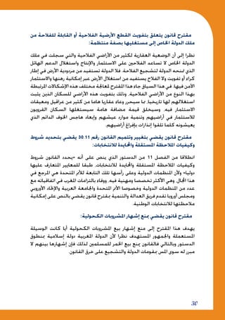 30
‫من‬ ‫للفالحة‬ ‫القابلة‬ ‫أو‬ ‫الفالحية‬ ‫األرضية‬ ‫القطع‬ ‫بتفويت‬ ‫يتعلق‬ ‫قانون‬ ‫مقترح‬
:‫منتظمة‬ ‫بصفة‬ ‫مستغليها‬ ‫إلى‬ ‫اخلاص‬ ‫الدولة‬ ‫ملك‬
‫ملك‬ ‫في‬ ‫سجلت‬ ‫والتي‬ ‫الفالحية‬ ‫األراضي‬ ‫من‬ ‫لكثير‬ ‫العقارية‬ ‫الوضعية‬ ‫أن‬ ‫إلى‬ ‫نظرا‬
‫الهائل‬ ‫الدعم‬ ‫واستغالل‬ ‫واإلنتاج‬ ‫االستثمار‬ ‫على‬ ‫الفالحني‬ ‫تساعد‬ ‫ال‬ ‫اخلاص‬ ‫الدولة‬
‫إطار‬ ‫في‬ ‫األرض‬ ‫مردودية‬ ‫من‬ ‫تستفيد‬ ‫الدولة‬ ‫فال‬ .‫الفالحة‬ ‫لتشجيع‬ ‫الدولة‬ ‫متنحه‬ ‫الذي‬
‫واالستثمار‬ ‫رهنها‬ ‫إمكانية‬ ‫عبر‬ ‫األرض‬ ‫استغالل‬ ‫من‬ ‫يستفيد‬ ‫الفالح‬ ‫وال‬ ‫تفويت‬ ‫أو‬ ‫كراء‬
‫املرتبطة‬ ‫اإلشكاالت‬ ‫هذه‬ ‫مختلف‬ ‫ملعاجلة‬ ‫املقترح‬ ‫هذا‬ ‫جاء‬ ‫السياق‬ ‫هذا‬ ‫في‬ .‫فيها‬ ‫اآلمن‬
‫يثبت‬ ‫الذين‬ ‫للسكان‬ ‫األراضي‬ ‫هذه‬ ‫بتفويت‬ ‫وذلك‬ ،‫الفالحية‬ ‫األراضي‬ ‫من‬ ‫النوع‬ ‫بهذا‬
‫ومعيقات‬ ‫عراقيل‬ ‫من‬ ‫كثير‬ ‫من‬ ‫هاما‬ ‫عقاريا‬ ‫وعاء‬ ‫سيحرر‬ ‫مما‬ ،‫تاريخيا‬ ‫لها‬ ‫استغاللهم‬
‫القرويون‬ ‫السكان‬ ‫سيستغلها‬ ‫هامة‬ ‫مضافة‬ ‫قيمة‬ ‫وسيخلق‬ ،‫فيه‬ ‫االستثمار‬
‫الذي‬ ‫الدائم‬ ‫اخلوف‬ ‫هاجس‬ ‫وإبعاد‬ ‫عيشهم‬ ‫موارد‬ ‫وتنمية‬ ‫أراضيهم‬ ‫في‬ ‫لالستثمار‬
.‫أراضيهم‬ ‫بإفراغ‬ ‫إنذارات‬ ‫تلقوا‬ ‫كلما‬ ‫يعيشونه‬
‫شروط‬ ‫بتحديد‬ ‫يقضي‬ 30.11 ‫رقم‬ ‫القانون‬ ‫وتتميم‬ ‫بتغيير‬ ‫يقضي‬ ‫قانون‬ ‫مقترح‬
:‫لالنتخابات‬ ‫واحملايدة‬ ‫املستقلة‬ ‫املالحظة‬ ‫وكيفيات‬
‫شروط‬ ‫القانون‬ ‫«يحدد‬ ‫أنه‬ ‫على‬ ‫ينص‬ ‫الذي‬ ‫الدستور‬ ‫من‬ 11 ‫الفصل‬ ‫من‬ ‫انطالقا‬
‫عليها‬ ‫املتعارف‬ ‫للمعايير‬ ‫طبقا‬ ،‫لالنتخابات‬ ‫واحملايدة‬ ‫املستقلة‬ ‫املالحظة‬ ‫وكيفيات‬
‫في‬ ‫املرجع‬ ‫هي‬ ‫املتحدة‬ ‫لألمم‬ ‫التابعة‬ ‫تلك‬ ‫رأسها‬ ‫وعلى‬ ‫الدولية‬ ‫املنظمات‬ ‫وألن‬ »‫دوليا‬
‫مع‬ ‫اتفاقياته‬ ‫في‬ ‫املغرب‬ ‫بالتزامات‬ ‫ووفاء‬ ،‫فيه‬ ‫ومهنية‬ ‫تخصصا‬ ‫األكثر‬ ‫وهي‬ ،‫اجملال‬ ‫هذا‬
‫األوروبي‬ ‫واإلحتاد‬ ‫العربية‬ ‫واجلامعة‬ ‫املتحدة‬ ‫األمم‬ ‫وخصوصا‬ ‫الدولية‬ ‫املنظمات‬ ‫من‬ ‫عدد‬
‫إمكانية‬ ‫على‬ ‫بالنص‬ ‫يقضي‬ ‫قانون‬ ‫مبقترح‬ ‫والتنمية‬ ‫العدالة‬ ‫فريق‬ ‫تقدم‬ ‫أوروبا‬ ‫ومجلس‬
.‫الوطنية‬ ‫لالنتخابات‬ ‫مالحظتها‬
:‫الكحولية‬ ‫املشروبات‬ ‫إشهار‬ ‫مبنع‬ ‫يقضي‬ ‫قانون‬ ‫مقترح‬
‫الوسيلة‬ ‫كانت‬ ‫أيا‬ ‫الكحولية‬ ‫املشروبات‬ ‫بيع‬ ‫إشهار‬ ‫منع‬ ‫إلى‬ ‫املقترح‬ ‫هذا‬ ‫يهدف‬
‫مبنطوق‬ ‫إسالمية‬ ‫دولة‬ ‫املغربية‬ ‫الدولة‬ ‫ألن‬ ‫نظرا‬ ‫املستهدف‬ ‫واجلمهور‬ ‫املستعملة‬
‫ال‬ ‫بينهم‬ ‫إشهارها‬ ‫فإن‬ ‫لذلك‬ ‫للمسلمني‬ ‫اخلمر‬ ‫بيع‬ ‫مينع‬ ‫فالقانون‬ ‫وبالتالي‬ ‫الدستور‬
.‫القانون‬ ‫خرق‬ ‫على‬ ‫والتشجيع‬ ‫الدولة‬ ‫مبقومات‬ ‫املس‬ ‫سوى‬ ‫له‬ ‫مبرر‬
 