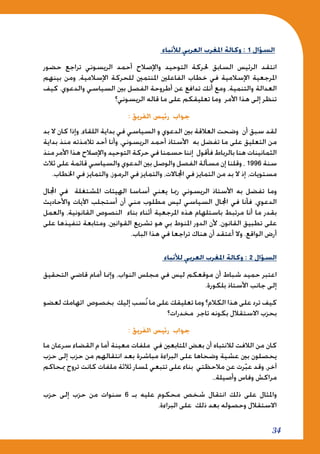 34
‫لألنباء‬ ‫العربي‬ ‫املغرب‬ ‫وكالة‬ : 1 ‫السؤال‬
‫حضور‬ ‫تراجع‬ ‫الريسوني‬ ‫أحمد‬ ‫واإلصالح‬ ‫التوحيد‬ ‫حلركة‬ ‫السابق‬ ‫الرئيس‬ ‫انتقد‬
‫بينهم‬ ‫ومن‬ ،‫اإلسالمية‬ ‫للحركة‬ ‫املنتمني‬ ‫الفاعلني‬ ‫خطاب‬ ‫في‬ ‫اإلسالمية‬ ‫املرجعية‬
‫كيف‬ .‫والدعوي‬ ‫السياسي‬ ‫بني‬ ‫الفصل‬ ‫أطروحة‬ ‫عن‬ ‫تدافع‬ ‫أنك‬ ‫ومع‬ ،‫والتنمية‬ ‫العدالة‬
‫الريسوني؟‬ ‫قاله‬ ‫ما‬ ‫على‬ ‫تعليقكم‬ ‫وما‬ ‫األمر‬ ‫هذا‬ ‫إلى‬ ‫تنظر‬
: ‫الفريق‬ ‫رئيس‬ ‫جواب‬
‫بد‬ ‫ال‬ ‫كان‬ ‫وإذا‬ ،‫اللقاء‬ ‫بداية‬ ‫في‬ ‫السياسي‬ ‫و‬ ‫الدعوي‬ ‫بني‬ ‫العالقة‬ ‫وضحت‬ ‫أن‬ ‫سبق‬ ‫لقد‬
‫بداية‬ ‫منذ‬ ‫تالمذته‬ ‫أحد‬ ‫وأنا‬ ،‫الريسوني‬ ‫أحمد‬ ‫األستاذ‬ ‫به‬ ‫تفضل‬ ‫ما‬ ‫على‬ ‫التعليق‬ ‫من‬
‫منذ‬ ‫األمر‬ ‫هذا‬ ‫واإلصالح‬ ‫التوحيد‬ ‫حركة‬ ‫في‬ ‫حسمنا‬ ‫إننا‬ ‫فأقول‬ ‫بالرباط‬ ‫هنا‬ ‫الثمانينات‬
‫ثالث‬ ‫على‬ ‫قائمة‬ ‫والسياسي‬ ‫الدعوي‬ ‫بني‬ ‫والوصل‬ ‫الفصل‬ ‫مسألة‬ ‫إن‬ ‫وقلنا‬ ، 1996 ‫سنة‬
.‫اخلطاب‬ ‫في‬ ‫والتمايز‬ ،‫الرموز‬ ‫في‬ ‫والتمايز‬ ،‫اجملاالت‬ ‫في‬ ‫التمايز‬ ‫من‬ ‫بد‬ ‫ال‬ ‫إذ‬ ،‫مستويات‬
‫اجملال‬ ‫في‬ ‫املشتغلة‬ ‫الهيئات‬ ‫أساسا‬ ‫يعني‬ ‫رمبا‬ ‫الريسوني‬ ‫األستاذ‬ ‫به‬ ‫تفضل‬ ‫وما‬
‫واألحاديث‬ ‫اآليات‬ ‫أستجلب‬ ‫أن‬ ‫مني‬ ‫مطلوب‬ ‫ليس‬ ‫السياسي‬ ‫اجملال‬ ‫في‬ ‫فأنا‬ ،‫الدعوي‬
‫والعمل‬ ،‫القانونية‬ ‫النصوص‬ ‫بناء‬ ‫أثناء‬ ‫املرجعية‬ ‫هذه‬ ‫باستلهام‬ ‫مرتبط‬ ‫أنا‬ ‫ما‬ ‫بقدر‬
‫على‬ ‫تنفيذها‬ ‫ومتابعة‬ ،‫القوانني‬ ‫تشريع‬ ‫هو‬ ‫بي‬ ‫املنوط‬ ‫الدور‬ ‫ألن‬ ،‫القانون‬ ‫تطبيق‬ ‫على‬
.‫الباب‬ ‫هذا‬ ‫في‬ ‫تراجعا‬ ‫هناك‬ ‫أن‬ ‫أعتقد‬ ‫وال‬ .‫الواقع‬ ‫أرض‬
‫لألنباء‬ ‫العربي‬ ‫املغرب‬ ‫وكالة‬ : 2 ‫السؤال‬
‫التحقيق‬ ‫قاضي‬ ‫أمام‬ ‫وإمنا‬ ،‫النواب‬ ‫مجلس‬ ‫في‬ ‫ليس‬ ‫موقعكم‬ ‫أن‬ ‫شباط‬ ‫حميد‬ ‫اعتبر‬
.‫بلكورة‬ ‫األستاذ‬ ‫جانب‬ ‫إلى‬
‫لعضو‬ ‫اتهامك‬ ‫بخصوص‬ ‫إليك‬ ‫سب‬ُ‫ن‬ ‫ما‬ ‫على‬ ‫تعليقك‬ ‫وما‬ ‫الكالم؟‬ ‫هذا‬ ‫على‬ ‫ترد‬ ‫كيف‬
‫مخدرات؟‬ ‫تاجر‬ ‫بكونه‬ ‫االستقالل‬ ‫بحزب‬
: ‫الفريق‬ ‫رئيس‬ ‫جواب‬
‫ما‬ ‫سرعان‬ ‫القضاء‬ ‫م‬ ‫أما‬ ‫معينة‬ ‫ملفات‬ ‫في‬ ‫املتابعني‬ ‫بعض‬ ‫أن‬ ‫لالنتباه‬ ‫الالفت‬ ‫من‬ ‫كان‬
‫حزب‬ ‫إلى‬ ‫حزب‬ ‫من‬ ‫انتقالهم‬ ‫بعد‬ ‫مباشرة‬ ‫البراءة‬ ‫على‬ ‫وضحاها‬ ‫عشية‬ ‫بني‬ ‫يحصلون‬
‫مبحاكم‬ ‫تروج‬ ‫كانت‬ ‫ملفات‬ ‫ثالثة‬ ‫ملسار‬ ‫تتبعي‬ ‫على‬ ‫بناء‬ ‫مالحظتي‬ ‫عن‬ ‫رت‬ّ‫ب‬‫ع‬ ‫وقد‬ ،‫آخر‬
.،‫وأصيلة‬ ‫وفاس‬ ‫مراكش‬
‫حزب‬ ‫إلى‬ ‫حزب‬ ‫من‬ ‫سنوات‬ 6 ‫بـ‬ ‫عليه‬ ‫محكوم‬ ‫شخص‬ ‫انتقال‬ ‫ذلك‬ ‫على‬ ‫واملثال‬
.‫البراءة‬ ‫على‬ ‫ذلك‬ ‫بعد‬ ‫وحصوله‬ ‫االستقالل‬
 