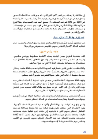 36
‫حني‬ ‫أنه‬ ‫الحظنا‬ ‫أننا‬ ‫قلت‬ ‫حني‬ ،‫له‬ ‫أشرت‬ ‫الذي‬ ‫اآلخر‬ ‫األمر‬ ‫عن‬ ‫يختلف‬ ‫ال‬ ‫األمر‬ ‫هذا‬ ‫إن‬
‫وأساسا‬ ،2011 ‫قبل‬ ‫عشناه‬ ‫أمر‬ ‫وهذا‬ ،‫البراءة‬ ‫على‬ ‫يحصل‬ ‫آلخر‬ ‫حزب‬ ‫من‬ ‫البعض‬ ‫ينتقل‬
‫النوع‬ ‫وهذا‬ ‫التصريحات‬ ‫هذه‬ ‫اليوم‬ ‫نسمع‬ ‫وأن‬ ،‫التحكم‬ ‫زمن‬ ‫في‬ 2010 ‫وفي‬ 2009 ‫في‬
،‫مؤسساتنا‬ ‫في‬ ‫بثقتنا‬ ‫ميس‬ ‫فهذا‬ ،‫احلالي‬ ‫الدستور‬ ‫ظل‬ ‫في‬ ‫الشكل‬ ‫بهذا‬ ‫الوساطة‬ ‫من‬
‫أحداث‬ ‫حول‬ ‫معطيات‬ ‫من‬ ‫الدولة‬ ‫به‬ ‫جاءت‬ ‫ما‬ ‫نضع‬ ‫التصريح‬ ‫هذا‬ ‫مثل‬ ‫سيجعلنا‬ ‫و‬
.‫قوسني‬ ‫بني‬ »‫إزيك‬ ‫«اكدمي‬
‫اإلسبانية‬ ‫األنباء‬ ‫وكالة‬ : 3 ‫السؤال‬
‫حول‬ ،‫والتنمية‬ ‫العدالة‬ ‫فريق‬ ‫به‬ ‫تقدم‬ ‫الذي‬ ‫القانون‬ ‫مقترح‬ ‫شأن‬ ‫من‬ ‫أن‬ ‫تعتقدون‬ ‫هل‬
‫الرعاية؟‬ ‫دور‬ ‫في‬ ‫عددهم‬ ‫تقليص‬ ، ‫عنهم‬ ‫املتخلى‬ ‫األطفال‬ ‫كفالة‬ ‫تنظيم‬
: ‫الفريق‬ ‫رئيس‬ ‫جواب‬
،‫حكومي‬ ‫ببرنامج‬ ‫محكومة‬ ‫األغلبية‬ ‫وهذه‬ ،‫أغلبية‬ ‫ضمن‬ ‫كفريق‬ ‫اشتغلنا‬ ‫لقد‬
‫فيه‬ ‫األطفال‬ ‫بكفالة‬ ‫املتعلق‬ ‫والقانون‬ ،‫مقتضيات‬ ‫يتضمن‬ ‫احلكومي‬ ‫والبرنامج‬
.‫احترامها‬ ‫يقع‬ ‫لم‬ ‫التي‬ 15 ‫املادة‬ ‫تضمنته‬ ‫ما‬ ‫بينها‬ ‫من‬ ‫مقتضيات‬
‫ويتناول‬ ،‫حاالت‬ ‫ثالثة‬ ‫حسب‬ ‫املطلوبة‬ ‫الشروط‬ ‫فيه‬ ‫نفصل‬ ‫قانون‬ ‫مبقترح‬ ‫تقدمنا‬ ‫ولذلك‬
‫مسلما‬ ‫الكفالة‬ ‫طالب‬ ‫فيها‬ ‫يكون‬ ‫التي‬ ‫احلالة‬ ‫أو‬ ،‫مقيم‬ ‫وهو‬ ‫يتكفل‬ ‫الذي‬ ‫املسلم‬ ‫حالة‬
.‫مسلم‬ ‫غير‬ ‫أو‬ ‫مغربي‬ ‫غير‬ ‫املعني‬ ‫فيها‬ ‫يكون‬ ‫التي‬ ‫احلالة‬ ‫أو‬ ،‫ومقيما‬ ‫مغربيا‬
‫عنه‬ ‫املتخلى‬ ‫كفالة‬ ‫أو‬ ،‫املغاربة‬ ‫طرف‬ ‫من‬ ‫عنه‬ ‫املتخلى‬ ‫كفالة‬ ،‫مستويات‬ ‫ثالثة‬ ‫وتوجد‬
‫دة‬ّ‫د‬‫مح‬ ‫غير‬ ‫كفالة‬ ‫وتوجد‬ ،‫الوطن‬ ‫داخل‬ ‫أو‬ ‫خارج‬ ‫يكونوا‬ ‫أن‬ ‫ميكن‬ ‫مسلمني‬ ‫طرف‬ ‫من‬
‫تطبيق‬ ‫مدى‬ ‫لتحديد‬ ‫امللك‬ ‫وكالء‬ ‫بيد‬ ‫سبق‬ ‫ما‬ ‫في‬ ‫األمر‬ ‫كان‬ ‫وإن‬ ،‫اإلجراءات‬ ‫بهذه‬
.‫عنهم‬ ‫املتخلى‬ ‫املغاربة‬ ‫بدين‬ ‫يتعلق‬ ‫ما‬ ‫في‬ ‫خاصة‬ ‫املسطرة‬
‫من‬ ‫أمور‬ ‫عدة‬ ‫في‬ ‫الدولة‬ ‫إسالمية‬ ‫على‬ ‫تؤكد‬ ‫وقوانيننا‬ ‫دستورنا‬ ‫أن‬ ‫نستحضر‬ ‫أن‬ ‫يجب‬
.‫عنهم‬ ‫املتخلى‬ ‫كفالة‬ ‫في‬ ‫استحضاره‬ ‫يجب‬ ‫وهذا‬ ،‫األسرة‬ ‫مدونة‬ ‫بينها‬
،‫األجنبية‬ ‫املنظمات‬ ‫بعض‬ ‫حفيظة‬ ‫وأثارت‬ ،‫الشأن‬ ‫بهذا‬ ‫صدرت‬ ‫مذكرة‬ ‫أن‬ ‫وقع‬ ‫والذي‬
‫عدد‬ ‫عن‬ ‫تساءلنا‬ ‫عندما‬ ‫أننا‬ ‫هو‬ ‫املبادرة‬ ‫بهذه‬ ‫نقوم‬ ‫جعلتنا‬ ‫التي‬ ‫االعتبارات‬ ‫ومن‬
‫معطيات‬ ‫بغياب‬ ‫فاجأ‬ُ‫ن‬ ‫أخرى‬ ‫ديانات‬ ‫إلى‬ ‫حتويلهم‬ ‫مت‬ ‫الذين‬ ‫عنهم‬ ‫املتخلى‬ ‫األطفال‬
‫أرقاما‬ ‫جند‬ ‫ال‬ ‫املغرب‬ ‫خارج‬ ‫املوجودون‬ ‫بهم‬ ‫املتكفل‬ ‫عدد‬ ‫عن‬ ‫نتساءل‬ ‫وعندما‬ ،‫دقيقة‬
‫املغرب‬ ‫في‬ ‫املقيمني‬ ‫عنهم‬ ‫املتخلى‬ ‫األطفال‬ ‫عدد‬ ‫عن‬ ‫نتساءل‬ ‫وعندما‬ ،‫مضبوطة‬
.‫مضبوطا‬ ‫جوابا‬ ‫جند‬ ‫ال‬ ‫مغربية‬ ‫عائالت‬ ‫بهم‬ ‫وتتكفل‬
 