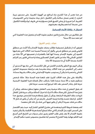 37
‫تربية‬ ‫مستوى‬ ‫على‬ ،‫املغربية‬ ‫الهوية‬ ‫عن‬ ‫ليدافع‬ ‫جاء‬ ‫املقترح‬ ‫هذا‬ ‫أن‬ ‫نعتبر‬ ‫هنا‬ ‫من‬
‫اخلصوصيات‬ ‫تراعي‬ ‫سليمة‬ ‫بيئة‬ ‫داخل‬ ‫املكفول‬ ‫وأمن‬ ‫سالمة‬ ‫ضمان‬ ‫عتبر‬ُ‫ي‬ ‫إذ‬ ،‫النشء‬
،‫املكفول‬ ‫وإقامة‬ ‫ايواء‬ ‫ظروف‬ ‫في‬ ‫مسؤوليته‬ ‫حتمل‬ ‫اجلميع‬ ‫وعلى‬ ‫بل‬ ‫ضروريا‬ ‫أمرا‬ ،‫املغربية‬
.‫معيشهم‬ ‫وظروف‬ ‫أعدادهم‬ ‫نضبط‬ ‫حتى‬
‫اإلسبانية‬ ‫األنباء‬ ‫وكالة‬ : 4 ‫السؤال‬
‫التي‬ ‫العقوبة‬ ‫هذه‬ ‫بتفعيل‬ ‫اإلعدام‬ ‫عقوبة‬ ‫تنظيم‬ ‫قانون‬ ‫مقترح‬ ‫خالل‬ ‫من‬ ‫تطالبون‬ ‫هل‬
‫سنة؟‬ 20 ‫منذ‬ ‫تنفذ‬ ‫لم‬
: ‫الفريق‬ ‫رئيس‬ ‫جواب‬
‫منطلق‬ ‫من‬ ‫أحتدث‬ ‫وأنا‬ ،‫اإلعدام‬ ‫عقوبة‬ ‫بحذف‬ ‫تطالب‬ ‫تنسيقية‬ ‫تشكيل‬ ‫مت‬ ‫أنه‬ ‫تعرفون‬
‫فيها‬ ‫يتم‬ ‫التي‬ ‫احلاالت‬ ‫عدد‬ ‫أحصينا‬ ‫عندما‬ ‫أنه‬ ‫وأقول‬ ،‫شرعي‬ ‫منطلق‬ ‫من‬ ‫وليس‬ ‫قانوني‬
‫من‬ ‫مادة‬ 33 ‫في‬ ‫تضمينها‬ ‫بالعشرات،مت‬ ُّ‫د‬‫ع‬ُ‫ت‬ ‫أنها‬ ‫وجدنا‬ ،‫اإلعدام‬ ‫عقوبة‬ ‫إلى‬ ‫اللجوء‬
‫اجلرائم‬ ‫زجر‬ ‫قانون‬ ‫قي‬ ‫واحدة‬ ‫ومادة‬ ‫العسكري‬ ‫العدل‬ ‫قانون‬ ‫من‬ ‫مادة‬ 16‫و‬ ‫اجلنائي‬ ‫القانون‬
.‫مادة‬ 50 ‫مجموعة‬ ‫ما‬ ‫أي‬ ‫األمة‬ ‫بصحة‬ ‫املاسة‬
‫أن‬ ‫الدستور‬ ‫بها‬ ‫جاء‬ ‫التي‬ ‫املكتسبات‬ ‫ظل‬ ‫في‬ ‫احلاصل‬ ‫والتقدم‬ ‫التطور‬ ‫مع‬ ‫اليوم‬ ‫وميكن‬
‫القانون‬ ‫مجموعة‬ ‫مراجعة‬ ‫بعد‬ ‫مقترحنا‬ ‫وجاء‬ ،‫احلاالت‬ ‫هذه‬ ‫من‬ ‫التقليص‬ ‫إلى‬ ‫نذهب‬
.‫دة‬ّ‫د‬‫مح‬‫بشروط‬‫حاالت‬‫عشر‬‫في‬‫اإلعدام‬‫عقوبة‬‫يستوجب‬‫أن‬‫ميكن‬‫ما‬‫واختصرنا‬،‫اجلنائي‬
‫شخص‬ ‫حالة‬ ،‫مثال‬ ‫السنة‬ ‫هذه‬ ‫تابعنا‬ ‫فقد‬ ،‫كثيرة‬ ‫احلاالت‬ ‫هذه‬ ‫مثل‬ ‫على‬ ‫واألمثلة‬
‫احلبسية‬ ‫العقوبة‬ ‫فترة‬ ‫قضائه‬ ‫خالل‬ ‫وارتكب‬ ،‫نافذا‬ ‫سجنا‬ ‫سنة‬ 20 ‫بـ‬ ‫عليه‬ ‫محكوم‬
.‫قتل‬ ‫جرمية‬ ‫بسبب‬ ‫إليه‬ ‫ليرجع‬ ‫ذلك‬ ‫بعد‬ ‫السجن‬ ‫وغادر‬ ،‫قتل‬ ‫جرمية‬
‫أن‬ ‫وميكن‬ ،‫مختلف‬ ‫مبنطق‬ ‫معها‬ ‫التعامل‬ ‫يجب‬ ‫مرضية‬ ‫حالة‬ ‫هذه‬ ‫إن‬ ‫البعض‬ ‫يقول‬ ‫قد‬
‫أطفال‬ ‫قتل‬‫جرمية‬‫مرتكب‬‫كحالة‬،‫خيارا‬‫لنا‬‫تترك‬‫ال‬‫حاالت‬‫هناك‬‫لكن‬،‫التحليل‬‫هذا‬‫نقبل‬
‫هذا‬ ‫موضوع‬ ‫للشخص‬ ‫فرصة‬ ‫بإعطاء‬ ‫نقول‬ ‫أن‬ ‫وميكن‬ ،‫البشعة‬ ‫الطريقة‬ ‫بتلك‬ ‫تارودانت‬
10 ‫قتل‬ ‫قد‬ ‫يكون‬ ‫أن‬ ‫ميكن‬ ‫أنه‬ ‫من‬ ‫بالرغم‬ ،‫العيش‬ ‫فرصة‬ ‫وإتاحة‬ ‫نفسه‬ ‫ملراجعة‬ ‫احلكم‬
.‫متعمدا‬ ‫كان‬ ‫ذلك‬ ‫بأن‬ ‫شك‬ ‫أدنى‬ ‫فيها‬ ‫يكون‬ ‫أن‬ ‫ميكن‬ ‫ال‬ ‫عمرية‬ ‫فئات‬ ‫من‬ ‫حاالت‬
‫االقتصار‬ ‫يتم‬ ‫حيث‬ ،‫إليه‬ ‫املشار‬ ‫القانون‬ ‫مقترح‬ ‫في‬ ‫ومتعددة‬ ‫كثيرة‬ ‫شروطا‬ ‫وضعنا‬ ‫لقد‬
‫تنفيذ‬‫ميكن‬‫وال‬،‫احملكمة‬‫هيئة‬‫أعضاء‬‫إجماع‬‫حالة‬‫في‬‫إال‬،‫اإلعدام‬‫بدل‬‫املؤبد‬‫السجن‬‫على‬
‫أصبح‬ ‫الذي‬ ‫التاريخ‬ ‫من‬ ‫سنوات‬ ‫عشر‬ ‫ومرور‬ ،‫العفو‬ ‫طلب‬ ‫رفض‬ ‫بعد‬ ‫إال‬ ،‫اإلعدام‬ ‫عقوبة‬
.‫اإلعدام‬ ‫حكم‬ ‫تنفيذ‬ ‫بخصوص‬ ‫تفاصيل‬ ‫أية‬ ‫يتضمن‬ ‫ال‬ ‫املقترح‬ ‫وهذا‬ ،‫نهائيا‬ ‫احلكم‬ ‫فيه‬
 
