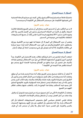 38
‫الصباح‬ ‫جريدة‬ :5 ‫السؤال‬
‫الضبابية‬‫املرحلة‬‫سيناريو‬‫ترى‬‫كيف‬،‫برملاني‬‫فريق‬‫ألكبر‬‫ورئيسا‬‫سياسيا‬‫فاعال‬‫باعتبارك‬
‫سينسحب؟‬ ‫أم‬ ‫احلكومة‬ ‫في‬ ‫االستقالل‬ ‫سيستمر‬ ‫هل‬ ،‫احلكومة‬ ‫تعيشها‬ ‫التي‬
: ‫الفريق‬ ‫رئيس‬ ‫جواب‬
‫املالئمة‬ ‫بالثقافة‬ ‫اجلميع‬ ‫يتحلى‬ ‫أن‬ ‫إلى‬ ‫يحتاج‬ ‫اجلديد‬ ‫الدستور‬ ‫أن‬ ‫على‬ ‫التأكيد‬ ‫من‬ ‫بد‬ ‫ال‬
‫كان‬ ‫وإذا‬ ،‫والتبرير‬ ‫اجلمود‬ ‫إلى‬ ‫ينحون‬ ‫السياسيني‬ ‫الفرقاء‬ ‫من‬ ‫كثيرا‬ ‫إن‬ ‫وأقول‬ ،‫لتنزيله‬
‫السيناريوهات‬ ‫جميع‬ ‫أن‬ ‫أؤكد‬ ‫فإنني‬ ،‫كثيرة‬ ‫فرصا‬ ‫يعطيهم‬ 2011 ‫دستور‬ ‫قبل‬ ‫ما‬ ‫وضع‬
.‫الدستور‬ ‫في‬ ‫موجودة‬ ‫هي‬ ‫باحلكومة‬ ‫املتعلقة‬
‫ووزراؤه‬ ،‫األغلبية‬ ‫من‬ ‫جزء‬ ‫فهو‬ ،‫لنا‬ ‫حليفا‬ ‫زال‬ ‫ال‬ ‫اليوم‬ ‫إلى‬ ‫االستقالل‬ ‫حزب‬ ‫أن‬ ‫ونعتبر‬
‫سياديا‬ ‫حزبيا‬ ‫قرارا‬ ‫خذ‬ّ‫ت‬‫ا‬ ‫االستقالل‬ ‫حزب‬ ‫كون‬ ‫من‬ ‫احلكومة،وبالرغم‬ ‫داخل‬ ‫يشتغلون‬
.‫قرار‬ ‫أو‬ ‫موقف‬ ‫أي‬ ‫اتخاذ‬ ‫يستوجب‬ ‫شيء‬ ‫بأي‬ ‫نتوصل‬ ‫لم‬ ‫أننا‬ ‫إال‬ ،‫باحلكومة‬ ‫عالقته‬ ‫في‬
‫الصباح‬ ‫جريدة‬ :6 ‫السؤال‬
‫وبدأ‬ ،‫احلكومة‬ ‫في‬ ‫االستمرار‬ ‫بعدم‬ ‫تطالب‬ ‫فريقكم‬ ‫داخل‬ ‫من‬ ‫قياديني‬ ‫أصوات‬ ‫ارتفعت‬
‫قياداته‬ ‫وينعتون‬ ،‫االستقالل‬ ‫حزب‬ّ‫ق‬‫ح‬ ‫في‬ ‫الفتاكة‬ ‫أسلحتهم‬ ‫شهرون‬ُ‫ي‬ ‫آخرون‬ ‫قياديون‬
‫مع‬ ‫يستمر‬ ‫الريع‬ ‫اقتصاد‬ ‫ومحاربة‬ ‫اإلصالح‬ ‫عن‬ ‫يدافع‬ ‫حزبا‬ ‫بأن‬ ‫تتصور‬ ‫هل‬ ،‫بأشياء‬
‫؟‬ ‫احلكومة‬ ‫في‬ ‫التوجه‬ ‫هذا‬ ‫تناقض‬ ‫أسماء‬
: ‫الفريق‬ ‫رئيس‬ ‫جواب‬
،‫موقع‬ ‫أي‬ ‫من‬ ‫بلدنا‬ ‫لنخدم‬ ‫جئنا‬ ‫أننا‬ ‫نؤكد‬ ‫كفريق‬ ‫ونحن‬ ،‫صحيح‬ ‫ه‬َ‫ت‬‫قل‬ ‫ما‬ ‫أن‬ ‫أعتقد‬ ‫ال‬
‫بأن‬ ‫واعون‬ ‫ونحن‬ ،‫العام‬ ‫الشأن‬ ‫تدبير‬ ‫مسؤولية‬ ‫حتمل‬ ‫خالل‬ ‫من‬ ‫وطننا‬ ‫نخدم‬ ‫أننا‬ ‫ونعتقد‬
‫ونحن‬ ،‫كبير‬ ‫جتاذب‬ ‫وفيه‬ ،‫وحتديات‬ ‫وإكراهات‬ ‫عقبات‬ ‫وفيه‬ ،‫بالورود‬ ‫مفروشا‬ ‫ليس‬ ‫الطريق‬
‫السابق‬ ‫فالوضع‬ ،‫بالورود‬ ‫املسؤولية‬ ‫هذه‬ ‫ل‬ّ‫نتحم‬ ‫ونحن‬ ‫استقبالنا‬ ‫يتم‬ ‫لن‬ ‫بأنه‬ ‫واعون‬
‫تظافر‬ ‫يتطلب‬ ‫عليها‬ ‫والتغلب‬ ،‫زالت‬ ‫ما‬ ‫الوضع‬ ‫هذا‬ ‫وبقايا‬ ،‫التحكم‬ ‫فيه‬ ‫يسود‬ ‫كان‬
.‫اجلميع‬ ‫من‬ ‫اجلهود‬
،‫عراقيل‬ ‫أو‬ ‫تشويش‬ ‫وجود‬ ‫قبيل‬ ‫من‬ ‫مبررات‬ ‫تسويق‬ ‫أجل‬ ‫من‬ ‫تأتي‬ ‫ال‬ ‫احلكومات‬ ‫أن‬ ‫ونعتقد‬
.‫احلقيقية‬ ‫اإلصالحات‬ ‫وتباشر‬ ‫تشتغل‬ ‫أن‬ ‫ويجب‬ ،‫العمل‬ ‫أجل‬ ‫من‬ ‫جاءت‬ ‫وإمنا‬
‫كل‬ ‫بأن‬ ‫املنتظرة‬ ‫السيناريوهات‬ ‫بخصوص‬ ‫أقول‬ ،‫سياسي‬ ‫كفاعل‬ ،‫فإنني‬ ‫ولذلك‬
‫التحديات‬ ‫ومجابهة‬ ‫اجلهد‬ ‫بذل‬ ‫هو‬ ‫املطلوب‬ ‫بأن‬ ‫مقتنعني‬ ‫كنا‬ ‫وإذا‬ ،‫واردة‬ ‫االحتماالت‬
،‫ظرف‬ ‫أي‬ ‫حتت‬ ‫نستمر‬ ‫أن‬ ‫ميكن‬ ‫وال‬ ،‫يقال‬ ‫كما‬ ،‫حدودا‬ ‫للصبر‬ ‫فإن‬ ،‫والعزمية‬ ‫بالصبر‬
 