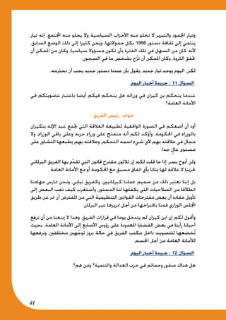 41
‫تيار‬ ‫إنه‬ ،‫اجملتمع‬ ‫منه‬ ‫يخلو‬ ‫وال‬ ‫السياسية‬ ‫األحزاب‬ ‫منه‬ ‫تخلو‬ ‫ال‬ ‫والتبرير‬ ‫اجلمود‬ ‫وتيار‬
،‫السابق‬ ‫الوضع‬ ‫ذلك‬ ‫إلى‬ ‫كثيرا‬ ‫ويحن‬ ،‫حموالتها‬ ‫بكل‬ 1996 ‫دستور‬ ‫ثقافة‬ ‫إلى‬ ‫ينتمي‬
‫أن‬ ‫املمكن‬ ‫من‬ ‫وكان‬ ،‫سياسيا‬ ‫مسؤوال‬ ‫تكون‬ ‫بأن‬ ‫الفترة‬ ‫تلك‬ ‫في‬ ‫السهل‬ ‫من‬ ‫كان‬ ‫ألنه‬
.‫السجون‬ ‫في‬ ‫ما‬ ‫بشخص‬ ‫ج‬ُ‫ز‬‫ت‬ ‫أن‬ ‫املمكن‬ ‫وكان‬ ،‫الثروة‬ ‫حتقق‬
.‫نحترمه‬ ‫أن‬ ‫يجب‬ ‫جديد‬ ‫دستور‬ ‫عندنا‬ ‫بأن‬ ‫يقول‬ ،‫جديد‬ ‫تيار‬ ‫يوجد‬ ‫اليوم‬ ،‫لكن‬
‫اليوم‬ ‫أخبار‬ ‫جريدة‬ : 11 ‫السؤال‬
‫في‬ ‫عضويتكم‬ ‫باعتبار‬ ‫أيضا‬ ‫فيكم‬ ‫يتحكم‬ ‫هل‬ ‫وزرائه‬ ‫في‬ ‫كيران‬ ‫بن‬ ‫يتحكم‬ ‫عندما‬
‫العامة؟‬ ‫األمانة‬
: ‫الفريق‬ ‫رئيس‬ ‫جواب‬
‫بنكيران‬ ‫اإلله‬ ‫عبد‬ ‫جتمع‬ ‫التي‬ ‫العالقة‬ ‫لطبيعة‬ ‫الواقعية‬ ‫الصورة‬ ‫في‬ ‫أضعكم‬ ‫أن‬ ‫أود‬
‫وال‬ ،‫الوزراء‬ ‫باقي‬ ‫وعلى‬ ‫حزبه‬ ‫وزراء‬ ‫على‬ ‫منفتح‬ ‫أنه‬ ‫لكم‬ ‫وأؤكد‬ ،‫احلكومة‬ ‫في‬ ‫بالوزراء‬
‫على‬ ‫التشاور‬ ‫يطبعها‬ ‫بهم‬ ‫وعالقته‬ ،‫التحكم‬ ‫اسمه‬ ‫شيء‬ ‫ألي‬ ‫بهم‬ ‫عالقته‬ ‫في‬ ‫مجال‬
.‫جدا‬ ٍ‫عال‬ ‫مستوى‬
‫البرملاني‬ ‫الفريق‬ ‫بها‬ ‫م‬ّ‫د‬‫تق‬ ‫التي‬ ‫قانون‬ ‫مقترح‬ ‫ثالثون‬ ‫إن‬ ‫لكم‬ ‫قلت‬ ‫ما‬ ‫إذا‬ ،‫بسر‬ ‫أبوح‬ ‫ولن‬
.‫العامة‬ ‫األمانة‬ ‫مع‬ ‫أو‬ ‫احلكومة‬ ‫مع‬ ‫مسبق‬ ‫اتفاق‬ ‫بأي‬ ‫بتاتا‬ ‫لها‬ ‫عالقة‬ ‫ال‬ ‫حلزبنا‬
‫مهامنا‬ ‫منارس‬ ‫ونحن‬ ،‫نيابي‬ ‫وكفريق‬ ،‫كبرملانيني‬ ‫عملنا‬ ‫صميم‬ ‫من‬ ‫ذلك‬ ‫نعتبر‬ ‫إننا‬ ‫بل‬
‫إلى‬ ‫البعض‬ ‫ذهب‬ ‫كيف‬ ‫وأستغرب‬ ،‫الدستور‬ ‫لنا‬ ‫يكفلها‬ ‫التي‬ ‫الصالحيات‬ ‫من‬ ‫انطالقا‬
‫طريق‬ ‫عن‬ ‫متر‬ ‫أن‬ ‫املفترض‬ ‫من‬ ‫التي‬ ‫التنظيمية‬ ‫القوانني‬ ‫مقترحات‬ ‫بعض‬ ‫أن‬ ‫مفاده‬ ‫تأويل‬
.‫البرملان‬ ‫عبر‬ ‫متريرها‬ ‫أجل‬ ‫من‬ ‫باقتراحها‬ ‫قمنا‬ ‫الوزاري‬ ‫اجمللس‬
‫نرفع‬ ‫أن‬ ‫من‬ ‫مينعنا‬ ‫ال‬ ‫وهذا‬ ،‫الفريق‬ ‫قرارات‬ ‫في‬ ‫يوما‬ ‫يتدخل‬ ‫لم‬ ‫كيران‬ ‫ابن‬ ‫إن‬ ‫لكم‬ ‫وأقول‬
‫بحيث‬ ،‫العامة‬ ‫األمانة‬ ‫إلى‬ ‫األصابع‬ ‫رؤوس‬ ‫على‬ ‫املعدودة‬ ‫القضايا‬ ‫بعض‬ ‫في‬ ‫رأينا‬ ‫أحيانا‬
‫ونرفعها‬ ،‫مختلفني‬ ‫هني‬ّ‫ج‬‫تو‬ ‫بروز‬ ‫حالة‬ ‫في‬ ‫الفريق‬ ‫مكتب‬ ‫داخل‬ ‫للتصويت‬ ‫خضعها‬ُ‫ن‬
.‫احلسم‬ ‫أجل‬ ‫من‬ ‫العامة‬ ‫لألمانة‬
‫اليوم‬ ‫أخبار‬ ‫جريدة‬ : 12 ‫السؤال‬
‫هم؟‬ ‫ومن‬ ‫والتنمية؟‬ ‫العدالة‬ ‫حزب‬ ‫في‬ ‫وحمائم‬ ‫صقور‬ ‫هناك‬ ‫هل‬
 