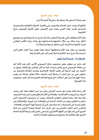 42
: ‫الفريق‬ ‫رئيس‬ ‫جواب‬
.‫أرانب‬ ‫وال‬ ‫ود‬ ُ‫س‬ُ‫أ‬ ‫وال‬ ‫دجاج‬ ‫وال‬ ‫حمائم‬ ‫وال‬ ‫صقور‬ ‫ال‬ ‫هناك‬ ‫ليس‬
‫والسياسية‬ ‫الثقافية‬ ‫احلمولة‬ ‫بأهمية‬ ‫وعي‬ ،‫والتنمية‬ ‫العدالة‬ ‫داخل‬ ‫يوجد‬ ‫أنه‬ ‫الواقع‬
‫خارج‬ ‫املوجودون‬ ‫اإلخوة‬ ‫بعض‬ ‫اخلصوص‬ ‫على‬ ‫يقوده‬ ‫الوعي‬ ‫وهذا‬ ،‫اجلديد‬ ‫للدستور‬
.‫احلكومة‬
‫موضوع‬ ‫هو‬ ‫الذي‬ ‫السياق‬ ‫عن‬ ‫تخرج‬ ‫لم‬ ‫حادة‬ ‫البعض‬ ‫يعتبرها‬ ‫التي‬ ‫واملواقف‬ ‫اآلراء‬ ‫وكل‬
‫الوطني‬ ‫اجمللس‬ ‫دورات‬ ‫بيانات‬ ‫مع‬ ‫وانسجامها‬ ‫تناغمها‬ ‫خالل‬ ‫من‬ ‫وذلك‬ ،‫بيننا‬ ‫اتفاق‬
.‫لنا‬ ‫مشتركا‬ ‫مرجعا‬ ‫تشكل‬ ‫التي‬ ‫احلزبية‬ ‫وأطروحتنا‬ ،‫حلزبنا‬
‫الذي‬ ‫امللزم‬ ‫القرار‬ ‫مببدأ‬ ‫نعمل‬ ‫فإننا‬ ،‫أحيانا‬ ‫واختالفها‬ ‫اآلراء‬ ‫هذه‬ ‫د‬ّ‫د‬‫تع‬ ‫من‬ ‫وبالرغم‬
.‫شباط‬ ‫كالم‬ ‫على‬ ‫الرد‬ ‫بعدم‬ ‫مثال‬ ‫كالتزامنا‬ ،‫عنه‬ ‫نخرج‬ ‫وال‬ ‫نحترمه‬
‫اليوم‬ ‫أخبار‬ ‫جريدة‬ : 13 ‫السؤال‬
‫أيام‬ ‫ثالثة‬ ‫بعد‬ ‫لكن‬ ،‫األخير‬ ‫الريسوني‬ ‫مقال‬ ‫بخصوص‬ ‫معني‬ ‫موقف‬ ‫عن‬ ‫رمت‬ّ‫ب‬‫ع‬ ‫لقد‬
‫إن‬ ‫ويقول‬ ،‫املقالة‬ ‫مع‬ ‫يتفاعل‬ ‫كان‬ ‫لو‬ ‫كما‬ ‫يتحدث‬ ‫برملاني‬ ‫خرج‬ ‫الريسوني‬ ‫مقالة‬ ‫من‬
‫من‬ ‫والتنمية‬ ‫العدالة‬ ‫يطرحه‬ ‫اإلسالمية‬ ‫األبناك‬ ‫قانون‬ ‫إلى‬ ‫الدعوة‬ ‫كون‬ ‫عن‬ ‫احلديث‬
‫يعتبر‬ ‫آخر‬ ‫نشاط‬ ‫مقابل‬ ‫حالال‬ ‫باعتباره‬ ‫إليه‬ ‫يلجأوا‬ ‫أن‬ ‫الناس‬ ‫حق‬ ‫من‬ ‫ديني‬ ‫منظور‬
‫بخصوص‬ ‫احلزب‬ ‫وداخل‬ ‫والتنمية‬ ‫العدالة‬ ‫فريق‬ ‫داخل‬ ‫اختالف‬ ‫على‬ ‫يدل‬ ‫هذا‬ ‫فهل‬ .‫حراما‬
‫املوضوع؟‬ ‫هذا‬
: ‫الفريق‬ ‫رئيس‬ ‫جواب‬
‫وصف‬ ‫على‬ ‫معنا‬ ‫اتفاقه‬ ‫عدم‬ ‫عن‬ ‫ر‬ّ‫ب‬‫وع‬ ،‫احلوراني‬ ‫محمد‬ ‫مع‬ ‫مؤخرا‬ ‫لقاء‬ ‫عندنا‬ ‫كان‬
،‫التسمية‬‫هذه‬‫على‬‫بإصرار‬‫ّق‬‫ل‬‫يتع‬‫ال‬‫األمر‬‫إن‬‫له‬‫وقلنا‬،»‫بـ»اإلسالمية‬‫الربوية‬‫غير‬‫البنوك‬
‫الذي‬ ‫االستفزاز‬ ‫نستحضر‬ ‫أن‬ ‫ويجب‬ ،‫املتداولة‬ ‫التعابير‬ ‫لبعض‬ ‫نتاجا‬ ‫ذلك‬ ‫جاء‬ ‫وإمنا‬
‫في‬ ‫واإلشكالية‬ ،‫الربوية‬ ‫غير‬ ‫املعامالت‬ ‫في‬ ‫الراغبة‬ ‫الفئات‬ ‫من‬ ‫عريض‬ ‫قطاع‬ ‫به‬ ‫يشعر‬
،‫املعامالت‬ ‫من‬ ‫النوع‬ ‫لهذا‬ ‫تسمية‬ ‫أي‬ ‫على‬ ‫منفتحون‬ ‫إننا‬ ،‫التسميات‬ ‫في‬ ‫ليست‬ ‫نظري‬
‫قناة‬ ‫عبر‬ ‫النيابي‬ ‫فريقنا‬ ‫أعضاء‬ ‫أحد‬ ‫لسان‬ ‫على‬ ‫ورد‬ ‫احلوراني‬ ‫انتقده‬ ‫الذي‬ ‫والتعبير‬
‫أعضاء‬ ‫اإلخوة‬ ‫عبرها‬ ‫عبر‬ُ‫ي‬ ‫والذي‬ ،‫الرسمي‬ ‫االلكتروني‬ ‫املوقع‬ ‫عبر‬ ‫ّها‬‫ث‬‫ب‬ ‫يتم‬ ‫التي‬ ‫الفريق‬
.‫احلذف‬ ‫أو‬ ‫للرقابة‬ ‫تصريحاتهم‬ ‫نخضع‬ ‫وال‬ ‫تلقائية‬ ‫بكل‬ ‫الفريق‬
 