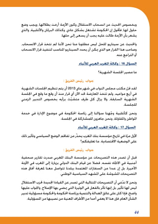 44
‫وضع‬ ‫ويجب‬ ،‫بظاللها‬ ‫أرخت‬ ‫األزمة‬ ‫وكون‬ ‫االستقالل‬ ‫انسحاب‬ ‫عن‬ ‫احلديث‬ ‫وبخصوص‬
‫والذي‬ ،‫واألغلبية‬ ‫البرملان‬ ‫وكذلك‬ ،‫عادي‬ ‫بشكل‬ ‫تشتغل‬ ‫احلكومة‬ ‫إن‬ ‫فأقول‬ ،‫لها‬ ‫حلول‬
.‫حلها‬ ‫إلى‬ ‫يسعى‬ ‫أن‬ ‫يجب‬ ‫عليه‬ ‫طالت‬ ‫األزمة‬ ‫بأن‬ ‫يشعر‬
،‫االنسحاب‬ ‫قرار‬ ‫نتخذ‬ ‫لم‬ ‫ألننا‬ ‫نحن‬ ‫منا‬ ‫مطلوبا‬ ‫ليس‬ ‫للحل‬ ‫سيناريو‬ ‫عن‬ ‫واحلديث‬
‫االنسحاب‬ ‫قرار‬ ‫لتنفيذ‬ ‫املناسب‬ ‫السيناريو‬ ‫يحدد‬ ‫أن‬ ‫ميكن‬ ‫الذي‬ ‫هو‬ ‫القرار‬ ‫هذا‬ ‫وصاحب‬
.‫عنه‬ ‫التراجع‬ ‫أو‬
‫لألنباء‬ ‫العربي‬ ‫املغرب‬ ‫وكالة‬ : 16 ‫السؤال‬
‫الشهرية؟‬ ‫اجللسة‬ ‫مصير‬ ‫ما‬
: ‫الفريق‬ ‫رئيس‬ ‫جواب‬
‫الشهرية‬ ‫اجللسات‬ ‫تنظيم‬ ‫يتم‬ ‫أن‬ 2013 ‫ماي‬ ‫شهر‬ ‫في‬ ‫النواب‬ ‫مجلس‬ ‫مكتب‬ ‫ر‬ّ‫قر‬ ‫لقد‬
‫اجللسة‬ ‫في‬ ‫وقع‬ ‫ما‬ ‫وقع‬ ‫أن‬ ‫منذ‬ ‫قرار‬ ‫أي‬ ‫اآلن‬ ‫حلد‬ ‫املعارضة‬ ‫تتخذ‬ ‫ولم‬ ،‫مواعيد‬ ‫أربع‬ ‫في‬
‫الزمني‬ ‫التدبير‬ ‫بخصوص‬ ‫برأيه‬ ‫ث‬ّ‫ب‬‫متش‬ ‫طرف‬ ‫كل‬ ‫يزال‬ ‫وال‬ ،‫السابقة‬ ‫الشهرية‬
.‫للجلسة‬
‫خدمة‬ ‫في‬ ‫اإلدارة‬ ‫موضوع‬ ‫في‬ ‫احلكومة‬ ‫رئاسة‬ ‫إلى‬ ‫سؤالنا‬ ‫هنا‬ّ‫ج‬‫و‬ ‫كأغلبية‬ ‫ونحن‬
.‫اجللسة‬ ‫في‬ ‫للمشاركة‬ ‫جاهزون‬ ‫ونحن‬ ،‫واملقاولة‬ ‫املواطن‬
‫لألنباء‬ ‫العربي‬ ‫املغرب‬ ‫وكالة‬ : 17 ‫السؤال‬
‫ذلك‬ ‫وتأثير‬ ‫السياسي‬ ‫الوضع‬ ‫تفاقم‬ ‫من‬ ‫ّر‬‫ذ‬‫يح‬ ‫املغرب‬ ‫بنك‬ ‫مؤسسة‬ ‫تاريخ‬ ‫في‬ ‫ة‬ّ‫مر‬ ‫ألول‬
‫تعليقكم؟‬ ‫ما‬ .‫االقتصادية‬ ‫الوضعية‬ ‫على‬
: ‫الفريق‬ ‫رئيس‬ ‫جواب‬
‫صحفية‬ ‫تقارير‬ ‫صدرت‬ ‫املغربي‬ ‫البنك‬ ‫مؤسسة‬ ‫عن‬ ‫التصريحات‬ ‫هذه‬ ‫تصدر‬ ‫أن‬ ‫قبل‬
‫اآلونة‬ ‫في‬ ‫املغرب‬ ‫إلى‬ ‫بزيارة‬ ‫الدولي‬ ‫البنك‬ ‫قيام‬ ‫عن‬ ‫فضال‬ ،‫نفسه‬ ‫االجتاه‬ ‫في‬ ‫أجنبية‬
‫هذه‬ ‫آفاق‬ ‫ملعرفة‬ ‫معنا‬ ‫تتواصل‬ ‫ببلدنا‬ ‫املعتمدة‬ ‫السفارات‬ ‫من‬ ‫عددا‬ ‫إن‬ ‫بل‬ ،‫األخيرة‬
.‫الوطني‬ ‫السياسية‬ ‫املشهد‬ ‫على‬ ‫املشوشة‬ ‫التصريحات‬
‫االستقالل‬ ‫حلزب‬ ‫اجلديدة‬ ‫القيادة‬ ‫عن‬ ‫تصدر‬ ‫التي‬ ‫املتتالية‬ ‫التصريحات‬ ‫أن‬ ‫عي‬ّ‫د‬‫ن‬ ‫ال‬ ‫ونحن‬
‫عليها‬ ‫واجلواب‬ ،‫اإلصالح‬ ‫بها‬ ‫ميضي‬ ‫التي‬ ‫الوتيرة‬ ‫في‬ ‫بالفعل‬ ‫تأثر‬ ‫إنها‬ ‫بل‬ ،‫تأثير‬ ‫لها‬ ‫ليس‬
‫تدبير‬‫مسؤولية‬‫واحلكومة‬‫احلكومة‬‫ورئاسة‬‫والتنمية‬‫العدالة‬‫عاتق‬‫على‬‫كان‬‫فإذا‬،‫واضح‬
.‫املسؤولية‬ ‫من‬ ‫نصيبها‬ ‫من‬ ‫املعنية‬ ‫األطراف‬ ‫من‬ ‫أحدا‬ ‫يعفي‬ ‫ال‬ ‫هذا‬ ‫فإن‬ ،‫العام‬ ‫الشأن‬
 