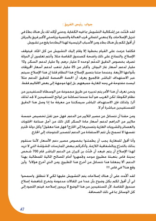 47
: ‫الفريق‬ ‫رئيس‬ ‫جواب‬
‫في‬ ً‫ء‬‫بط‬ ‫هناك‬ ‫بأن‬ ‫لك‬ ‫أؤكد‬ ‫ودعني‬ ،‫الكفاية‬ ‫فيه‬ ‫مبا‬ ‫التشويش‬ ‫إشكالية‬ ‫عن‬ ‫ثت‬ّ‫د‬‫حت‬ ‫لقد‬
‫بالبرملان‬‫فريق‬‫ألكبر‬‫ورئاستي‬‫والتنمية‬‫العدالة‬‫حلزب‬‫انتمائي‬‫مينعني‬‫وال‬،‫اإلصالحات‬‫تنزيل‬
.‫تشويش‬‫من‬‫يقع‬‫ما‬‫البطء‬‫لهذا‬‫الرئيسية‬‫األسباب‬‫ومن‬،‫بطء‬‫هناك‬‫بأن‬‫لكم‬‫أقول‬‫أن‬
‫فيتوقف‬ ،‫اجتاه‬ ‫كل‬ ‫من‬ ‫التشويش‬ ‫إليك‬ ‫وقام‬ ‫إال‬ ‫بخطوة‬ ‫القيام‬ ‫على‬ ‫عزمت‬ ‫فكلما‬
‫الدولة‬ ‫أن‬ ‫تعلمون‬ ‫وأنتم‬ ،‫مثال‬ ‫املقاصة‬ ‫كصندوق‬ ‫واضحة‬ ‫ذلك‬ ‫على‬ ‫والنماذج‬ ،‫اإلصالح‬
12‫و‬ ،‫السكر‬ ‫لدعم‬ ‫مليار‬ 5‫و‬ ،‫درهم‬ ‫مليار‬ 2 ‫لوحده‬ ‫ّم‬‫ع‬‫املد‬ ‫الدقيق‬ ‫بخصوص‬ ‫تصرف‬
‫احملروقات‬ ‫أسعار‬ ‫لدعم‬ ‫تذهب‬ ‫مليار‬ 25 ‫من‬ ‫وأكثر‬ ،‫البوتان‬ ‫غاز‬ ‫أسعار‬ ‫لدعم‬ ‫مليار‬
‫سيتم‬ ‫اإلصالح‬ ‫هذا‬ ‫إن‬ ‫قلنا‬ ‫النظام‬ ‫هذا‬ ‫إلصالح‬ ‫بتصور‬ ‫جئنا‬ ‫وعندما‬ ،‫األربعة‬ ‫بأنواعها‬
‫مثال‬ ‫املدعم‬ ‫للدقيق‬ ‫اخملصصة‬ ‫احلصة‬ ‫أن‬ ‫يعرف‬ ‫فاجلميع‬ ،‫املباشر‬ ‫االستهداف‬ ‫عبر‬
.‫فقط‬ ‫االقاليم‬ ‫بعض‬ ‫إلى‬ ‫موجهة‬ ‫إنها‬ ‫بل‬ ،‫جميعهم‬ ‫املغاربة‬ ‫وجه‬ ‫في‬ ‫مفتوحة‬ ‫ليست‬
‫من‬ ‫املستفيدين‬ ‫الوسطاء‬ ‫من‬ ‫مجموعة‬ ‫طريق‬ ‫عن‬ ‫تدبيره‬ ‫يتم‬ ‫األمر‬ ‫هذا‬ ‫أن‬ ‫نعرف‬ ‫ونحن‬
‫لذلك‬ ‫جند‬ ‫ال‬ ‫املستفيدين‬ ‫لوائح‬ ‫عن‬ ‫تساءلنا‬ ‫عندما‬ ‫أننا‬ ‫هو‬ ‫الغريب‬ ‫لكن‬ ،‫الكوطا‬ ‫نظام‬
‫الدقيق‬ ‫هذا‬ ‫وصل‬ ‫إذا‬ ‫ما‬ ‫معرفة‬ ‫من‬ ‫سيمكننا‬ ‫املباشر‬ ‫االستهداف‬ ‫فإن‬ ‫ولذلك‬ ،‫أثرا‬
.‫ال‬ ‫أم‬ ‫مباشرة‬ ‫للمستفيدين‬
‫خمسة‬ ‫تخصيص‬ ‫ر‬ّ‫تقر‬ ‫حني‬ ‫فهل‬ ،‫الدعم‬ ‫من‬ ‫املاليير‬ ‫مصير‬ ‫عن‬ ‫نتساءل‬ ‫أن‬ ‫حقنا‬ ‫ومن‬
‫احللويات‬ ‫صناعة‬ ‫أجل‬ ‫من‬ ‫ذلك‬ ‫كان‬ ‫السكر‬ ‫مادة‬ ‫أسعار‬ ‫لدعم‬ ‫الدراهم‬ ‫من‬ ‫ماليير‬
‫حتترم‬ ‫دولة‬ ‫وكل‬ ‫معقول؟‬ ‫هذا‬ ‫فهل‬ ‫اخلارج؟‬ ‫إلى‬ ‫وتصديرها‬ ‫الغازية‬ ‫واملشروبات‬ ‫والعصائر‬
.‫اخلارج‬ ‫إلى‬ ‫املنتوجات‬ ‫لتصدير‬ ‫الدعم‬ ‫من‬ ‫االستفادة‬ ‫تتم‬ ‫بأن‬ ‫تسمح‬ ‫ال‬ ‫نفسها‬
‫سنقوم‬ ‫ألننا‬ ،‫األسعار‬ ‫دعم‬ ‫مصير‬ ‫بخصوص‬ ‫يطمئنوا‬ ‫أن‬ ‫يجب‬ ‫للمغاربة‬ ‫أقول‬ ‫وأنا‬
‫تريد‬ ‫ال‬ ‫التي‬ ‫شة‬ّ‫املشو‬ ‫املمارسات‬ ‫ببعض‬ ‫وأذكركم‬ ،‫الالزمة‬ ‫وبالشفافية‬ ‫ج‬ّ‫بالتدر‬ ‫بذلك‬
‫شخص‬ 700 ‫قام‬ ،‫املباشر‬ ‫الدعم‬ ‫عن‬ ‫كيران‬ ‫بن‬ ‫ث‬ّ‫د‬‫حت‬ ‫أن‬ ‫فبعد‬ ،‫يتم‬ ‫أن‬ ‫اإلصالح‬ ‫لهذا‬
‫بهذا‬ ‫للمطالبة‬ ‫املالية‬ ‫املصالح‬ ‫أمام‬ ‫وجتمهروا‬ ‫موحد‬ ‫مطبوع‬ ‫بتعبئة‬ ‫فاس‬ ‫مبدينة‬
‫وأين‬ ‫هؤالء؟‬ ‫أخرج‬ ‫الذي‬ ‫ومن‬ ،‫املطبوع‬ ‫هذا‬ ‫أخرج‬ ‫من‬ ‫نتساءل‬ ‫هذا‬ ‫يجعلنا‬ ‫أال‬ ،‫الدعم‬
!!! ‫فاس‬ ‫في‬ ‫هذا؟‬ ‫وقع‬
‫واسمحوا‬ ،‫تنطلق‬ ‫ال‬ ‫لكي‬ ‫عليها‬ ‫التشويش‬ ‫يتم‬ ‫إصالحات‬ ‫هناك‬ ‫أن‬ ‫على‬ ‫ّدت‬‫ك‬‫أ‬ ‫لقد‬
‫إصالح‬ ‫ملناهضة‬ ‫وتخرج‬ ‫مدعومة‬ ‫املقاالت‬ ‫من‬ ‫عددا‬ ‫بأن‬ ‫وضوح‬ ‫بكل‬ ‫لكم‬ ‫أقول‬ ‫أن‬ ‫لي‬
‫إلى‬ ‫اللجوء‬ ‫فيتم‬ ،‫إصالحه‬ ‫يريدون‬ ‫ال‬ ‫الوضع‬ ‫هذا‬ ‫من‬ ‫املستفيدين‬ ‫ألن‬ ،‫املقاصة‬ ‫صندوق‬
.‫الصحافة‬ ‫ذلك‬ ‫في‬ ‫مبا‬ ‫الوسائل‬ ‫كل‬
 