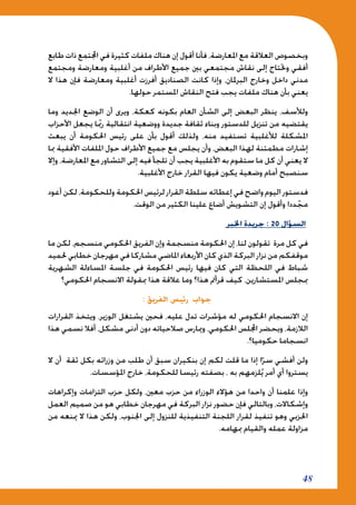 48
‫طابع‬ ‫ذات‬ ‫اجملتمع‬ ‫في‬ ‫كثيرة‬ ‫ملفات‬ ‫هناك‬ ‫إن‬ ‫أقول‬ ‫فأنا‬ ،‫املعارضة‬ ‫مع‬ ‫العالقة‬ ‫وبخصوص‬
‫ومجتمع‬ ‫ومعارضة‬ ‫أغلبية‬ ‫من‬ ‫األطراف‬ ‫جميع‬ ‫بني‬ ‫مجتمعي‬ ‫نقاش‬ ‫إلى‬ ‫وحتتاج‬ ‫أفقي‬
‫ال‬ ‫هذا‬ ‫فإن‬ ‫ومعارضة‬ ‫أغلبية‬ ‫أفرزت‬ ‫الصناديق‬ ‫كانت‬ ‫وإذا‬ ،‫البرملان‬ ‫وخارج‬ ‫داخل‬ ‫مدني‬
.‫حولها‬ ‫املستمر‬ ‫النقاش‬ ‫فتح‬ ‫يجب‬ ‫ملفات‬ ‫هناك‬ ‫بأن‬ ‫يعني‬
‫وما‬ ‫اجلديد‬ ‫الوضع‬ ‫أن‬ ‫ويرى‬ ،‫كعكة‬ ‫بكونه‬ ‫العام‬ ‫الشأن‬ ‫إلى‬ ‫البعض‬ ‫ينظر‬ ،‫ولألسف‬
‫األحزاب‬ ‫يجعل‬ ‫ا‬ّ‫بم‬‫ر‬ ‫انتقالية‬ ‫ووضعية‬ ‫جديدة‬ ‫ثقافة‬ ‫وبناء‬ ‫للدستور‬ ‫تنزيل‬ ‫من‬ ‫يقتضيه‬
‫يبعث‬ ‫أن‬ ‫احلكومة‬ ‫رئيس‬ ‫على‬ ‫بأن‬ ‫أقول‬ ‫ولذلك‬ ،‫منه‬ ‫تستفيد‬ ‫لألغلبية‬ ‫املشكلة‬
‫مبا‬ ‫األفقية‬ ‫امللفات‬ ‫حول‬ ‫األطراف‬ ‫جميع‬ ‫مع‬ ‫يجلس‬ ‫وأن‬ ،‫البعض‬ ‫لهذا‬ ‫مطمئنة‬ ‫إشارات‬
‫وإال‬ ،‫املعارضة‬ ‫مع‬ ‫التشاور‬ ‫إلى‬ ‫فيه‬ ‫تلجأ‬ ‫أن‬ ‫يجب‬ ‫األغلبية‬ ‫به‬ ‫ستقوم‬ ‫ما‬ ‫كل‬ ‫أن‬ ‫يعني‬ ‫ال‬
.‫األغلبية‬ ‫خارج‬ ‫القرار‬ ‫فيها‬ ‫يكون‬ ‫وضعية‬ ‫أمام‬ ‫سنصبح‬
‫أعود‬ ‫لكن‬ ،‫وللحكومة‬ ‫احلكومة‬ ‫لرئيس‬ ‫القرار‬ ‫سلطة‬ ‫إعطائه‬ ‫في‬ ‫واضح‬ ‫اليوم‬ ‫فدستور‬
.‫الوقت‬ ‫من‬ ‫الكثير‬ ‫علينا‬ ‫أضاع‬ ‫التشويش‬ ‫إن‬ ‫وأقول‬ ‫ددا‬ّ‫مج‬
‫اخلبر‬ ‫جريدة‬ : 20 ‫السؤال‬
‫ما‬ ‫لكن‬ ،‫منسجم‬ ‫احلكومي‬ ‫الفريق‬ ‫وإن‬ ‫منسجمة‬ ‫احلكومة‬ ‫إن‬ ،‫لنا‬ ‫تقولون‬ ‫مرة‬ ‫كل‬ ‫في‬
‫حلميد‬ ‫خطابي‬ ‫مهرجان‬ ‫في‬ ‫مشاركا‬ ‫املاضي‬ ‫األربعاء‬ ‫كان‬ ‫الذي‬ ‫البركة‬ ‫نزار‬ ‫من‬ ‫موقفكم‬
‫الشهرية‬ ‫املساءلة‬ ‫جلسة‬ ‫في‬ ‫احلكومة‬ ‫رئيس‬ ‫فيها‬ ‫كان‬ ‫التي‬ ‫اللحظة‬ ‫في‬ ‫شباط‬
‫احلكومي؟‬ ‫االنسجام‬ ‫مبقولة‬ ‫هذا‬ ‫عالقة‬ ‫وما‬ ‫هذا؟‬ ‫قرأمت‬ ‫كيف‬ ،‫املستشارين‬ ‫مبجلس‬
: ‫الفريق‬ ‫رئيس‬ ‫جواب‬
‫القرارات‬ ‫ويتخذ‬ ،‫الوزير‬ ‫يشتغل‬ ‫فحني‬ ،‫عليه‬ ‫تدل‬ ‫مؤشرات‬ ‫له‬ ‫احلكومي‬ ‫االنسجام‬ ‫إن‬
‫هذا‬ ‫نسمي‬ ‫أفال‬ ،‫مشكل‬ ‫أدنى‬ ‫دون‬ ‫صالحياته‬ ‫وميارس‬ ،‫احلكومي‬ ‫اجمللس‬ ‫ويحضر‬ ،‫الالزمة‬
.‫حكوميا؟‬ ‫انسجاما‬
‫ال‬ ‫أن‬ ‫ثقة‬ ‫بكل‬ ‫وزرائه‬ ‫من‬ ‫طلب‬ ‫أن‬ ‫سبق‬ ‫بنكيران‬ ‫إن‬ ‫لكم‬ ‫قلت‬ ‫ما‬ ‫إذا‬ ‫ا‬ّ‫سر‬ ‫أفشي‬ ‫ولن‬
.‫املؤسسات‬ ‫خارج‬ ،‫للحكومة‬ ‫رئيسا‬ ‫بصفته‬ ، ‫به‬ ‫لزمهم‬ُ‫ي‬ ‫أمر‬ ‫أي‬ ‫يستروا‬
‫وإكراهات‬ ‫التزامات‬ ‫حزب‬ ‫ولكل‬ ،‫معني‬ ‫حزب‬ ‫من‬ ‫الوزراء‬ ‫هؤالء‬ ‫من‬ ‫واحدا‬ ‫أن‬ ‫علمنا‬ ‫وإذا‬
‫العمل‬ ‫صميم‬ ‫من‬ ‫هو‬ ‫خطابي‬ ‫مهرجان‬ ‫في‬ ‫البركة‬ ‫نزار‬ ‫حضور‬ ‫فإن‬ ‫وبالتالي‬ ،‫وإشكاالت‬
‫من‬ ‫مينعه‬ ‫ال‬ ‫هذا‬ ‫ولكن‬ ،‫اجلنوب‬ ‫إلى‬ ‫للنزول‬ ‫التنفيذية‬ ‫اللجنة‬ ‫لقرار‬ ‫تنفيذ‬ ‫وهو‬ ‫احلزبي‬
.‫مبهامه‬ ‫والقيام‬ ‫عمله‬ ‫مزاولة‬
 