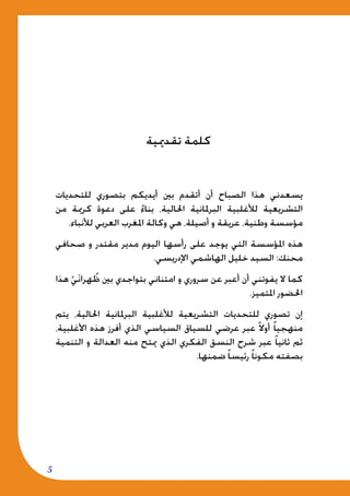 5
‫للتحديات‬ ‫بتصوري‬ ‫أيديكم‬ ‫بني‬ ‫أتقدم‬ ‫أن‬ ‫الصباح‬ ‫هذا‬ ‫يسعدني‬
‫من‬ ‫كرمية‬ ‫دعوة‬ ‫على‬ ً‫ء‬‫بنا‬ ،‫احلالية‬ ‫البرملانية‬ ‫لألغلبية‬ ‫التشريعية‬
.‫لألنباء‬ ‫العربي‬ ‫املغرب‬ ‫وكالة‬ ‫هي‬ ،‫أصيلة‬ ‫و‬ ‫عريقة‬ ،‫وطنية‬ ‫مؤسسة‬
‫صحافي‬ ‫و‬ ‫مقتدر‬ ‫مدير‬ ‫اليوم‬ ‫رأسها‬ ‫على‬ ‫يوجد‬ ‫التي‬ ‫املؤسسة‬ ‫هذه‬
.‫اإلدريسي‬ ‫الهاشمي‬ ‫خليل‬ ‫السيد‬ :‫محنك‬
‫هذا‬ ْ‫ي‬َ‫ن‬‫هرا‬ ُ‫ظ‬ ‫بني‬ ‫بتواجدي‬ ‫امتناني‬ ‫و‬ ‫سروري‬ ‫عن‬ ‫أعبر‬ ‫أن‬ ‫يفوتني‬ ‫ال‬ ‫كما‬
.‫املتميز‬ ‫احلضور‬
‫يتم‬ ،‫احلالية‬ ‫البرملانية‬ ‫لألغلبية‬ ‫التشريعية‬ ‫للتحديات‬ ‫تصوري‬ ‫إن‬
،‫األغلبية‬ ‫هذه‬ ‫أفرز‬ ‫الذي‬ ‫السياسي‬ ‫للسياق‬ ‫عرضي‬ ‫عبر‬ ً‫ال‬‫أو‬ ً‫ا‬‫منهجي‬
‫التنمية‬ ‫و‬ ‫العدالة‬ ‫منه‬ ‫ميتح‬ ‫الذي‬ ‫الفكري‬ ‫النسق‬ ‫شرح‬ ‫عبر‬ ً‫ا‬‫ثاني‬ ‫ثم‬
.‫ضمنها‬ ً‫ا‬‫رئيس‬ ً‫ا‬‫مكون‬ ‫بصفته‬
‫تقدميية‬ ‫كلمة‬
 