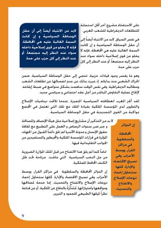 9
‫استجابة‬ ‫أقل‬ ‫آخر‬ ‫مشروع‬ ‫االستفتاء‬ ‫على‬
.‫املغربي‬ ‫للشعب‬ ‫الدميقراطية‬ ‫للتطلعات‬
‫إلى‬ً‫ا‬‫أيض‬ ‫االنتباه‬ ‫من‬ ‫البد‬ ،‫السياق‬ ‫نفس‬ ‫في‬
‫كانت‬ ‫إن‬ ‫و‬ ‫السياسية‬ ‫الوساطة‬ ‫حقل‬ ‫أن‬
‫ال‬ ‫فإنه‬ ،‫احملافظة‬ ‫هي‬ ‫عليه‬ ‫الغالبة‬ ‫السمة‬
‫عند‬ ‫سواء‬ ‫داخله‬ ‫إصالحية‬ ‫قوى‬ ‫من‬ ‫يخلو‬
‫كل‬ ‫إلى‬ ‫النظر‬ ‫عند‬ ‫أو‬ ،ً‫ا‬‫مجتمع‬ ‫إليه‬ ‫النظر‬
.‫حدة‬ ‫على‬ ‫حزب‬
‫ضمن‬ ،‫السياسية‬ ‫الوساطة‬ ‫حقل‬ ‫إلى‬ ‫تنتمي‬ ،‫حزبية‬ ‫قيادات‬ ‫وجود‬ ‫يفسر‬ ‫ما‬ ‫وهو‬
‫الشعب‬ ‫تطلعات‬ ‫عن‬ ‫انفصالها‬ ‫عدم‬ ‫عن‬ ‫بذلك‬ ‫عبرت‬ ‫إذ‬ ،‫بداياته‬ ‫منذ‬ ‫الشعبي‬ ‫احلراك‬
،‫إيقاعه‬ ‫ضبط‬ ‫في‬ ‫متواضع‬ ‫بشكل‬ ‫ساهمت‬ ‫الوقت‬ ‫نفس‬ ‫وفي‬ ،‫الدميقراطية‬ ‫ومطالبه‬
.‫جديد‬ ‫سياسي‬ ‫و‬ ‫اجتماعي‬ ‫عقد‬ ‫أجل‬ ‫من‬ ‫املباشر‬ ‫التفاوض‬ ‫عملية‬ ‫إلجناح‬
‫اإلصالح‬ ‫ديناميات‬ ‫تالقت‬ ‫عندما‬ ،‫املتميزة‬ ‫السياسية‬ ‫انعطافته‬ ‫املغرب‬ ‫أجنز‬ ‫لقد‬
‫اجملتمع‬ ‫في‬ ‫تعتمل‬ ‫التي‬ ‫تلك‬ ‫مع‬ ‫امللك‬ ‫بقيادة‬ ‫امللكية‬ ‫املؤسسة‬ ‫لدى‬ ‫والتطوير‬
.‫السياسية‬ ‫الوساطة‬ ‫حقل‬ ‫في‬ ‫التجديدية‬ ‫القوى‬ ‫من‬ ‫مبواكبة‬
‫واملصاحلة‬ ‫اإلنصاف‬ ‫هيأة‬ ‫مثل‬ ‫إصالحية‬ ‫مشاريع‬ ‫أن‬ ‫التذكير‬ ‫من‬ ‫بد‬ ‫ال‬
‫ثقافة‬ ‫مع‬ ‫التطبيع‬ ‫على‬ ‫العمل‬ ‫و‬ ‫الرصاص‬ ‫سنوات‬ ‫ضرر‬ ‫جبر‬ ‫و‬
‫اجلهات‬ ‫من‬ ‫القبول‬ً‫ا‬‫دائم‬ ‫تلق‬ ‫لم‬ ‫األسرة‬ ‫مدونة‬ ‫و‬ ‫اإلنسان‬ ‫حقوق‬
‫من‬ ‫واملستفيدين‬ ‫واحمليطني‬ ‫امللكية‬ ‫املؤسسة‬ ‫قرارات‬ ‫في‬ ‫املؤثرة‬
.‫فيها‬ ‫التقليدانية‬ ‫اجلوانب‬
‫الضرورية‬ ‫املؤازرة‬ ‫امللك‬ ‫قبل‬ ‫من‬ ‫االنفتاح‬ ‫هذا‬ ‫يلق‬ ‫لم‬ ‫كما‬ ً‫ا‬‫متام‬
‫ظل‬ ‫حتت‬ ‫مرتاحة‬ ‫عاشت‬ ‫التي‬ ‫السياسية‬ ‫النخب‬ ‫جل‬ ‫من‬
.‫للملكية‬ ‫احملافظ‬ ‫الكنف‬
‫ووسط‬ ،‫القرار‬ ‫مراكز‬ ‫في‬ ‫والسلطوية‬ ‫احملافظة‬ ‫الدوائر‬ ‫إن‬
‫إخماد‬ ‫ستحاول‬ ‫كلها‬ ،‫واإلدارة‬ ‫االقتصاد‬ ‫نسيج‬ ‫وفي‬ ،‫األحزاب‬
‫ملصاحلها‬ ‫خدمة‬ ‫إما‬ ،‫والتحديث‬ ‫واالنفتاح‬ ‫اإلصالح‬ ‫نزوعات‬
‫قناعة‬ ‫عن‬ ‫أو‬ ،‫امللكية‬ ‫عن‬ ‫بالدفاع‬ً‫ة‬َ‫ِّر‬‫ث‬َ‫د‬َ‫ت‬ُ‫م‬ ،‫وامتيازاتها‬ ‫ومواقعها‬
.‫التبرير‬ ‫و‬ ‫للجمود‬ ‫الطبيعي‬ ‫مليلها‬ً‫ا‬‫نظر‬
‫حقل‬ ‫أن‬ ‫إلى‬ ً‫ا‬‫أيض‬ ‫االنتباه‬ ‫من‬ ‫البد‬
‫كانت‬ ‫إن‬ ‫و‬ ‫السياسية‬ ‫الوساطة‬
،‫احملافظة‬ ‫هي‬ ‫عليه‬ ‫الغالبة‬ ‫السمة‬
‫داخله‬ ‫إصالحية‬ ‫قوى‬ ‫من‬ ‫يخلو‬ ‫ال‬ ‫فإنه‬
‫أو‬ ،ً‫ا‬‫مجتمع‬ ‫إليه‬ ‫النظر‬ ‫عند‬ ‫سواء‬
.‫حدة‬ ‫على‬ ‫حزب‬ ‫كل‬ ‫إلى‬ ‫النظر‬ ‫عند‬
‫الدوائر‬ ‫إن‬
‫احملافظة‬
‫والسلطوية‬
‫مراكز‬ ‫في‬
‫ووسط‬ ،‫القرار‬
‫وفي‬ ،‫األحزاب‬
‫االقتصاد‬ ‫نسيج‬
‫كلها‬ ،‫واإلدارة‬
‫إخماد‬ ‫ستحاول‬
‫اإلصالح‬ ‫نزوعات‬
‫واالنفتاح‬
،‫والتحديث‬
 