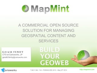 A COMMERCIAL OPEN SOURCE
                   SOLUTION FOR MANAGING
                  GEOSPATIAL CONTENT AND
                          SERVICES

G é r a ld F E N O Y
CTO at Cartoworks, JP
gerald.fenoy@cartoworks.com




                              F enoy, B ozon, U eda - FOSS4G-CEE 2012 – May 23th 2012   http://mapmint.com
 