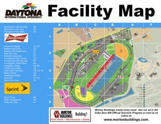 Facility Map
                                              A   B   C             D                E               F
Backstretch park and ride    D5
Backstretch tram stop        D4
Budweiser Party Deck         D3

                                          1


Corporate display            D1, E1
Daytona 500 Club             C2
Daytona 500 Experience       C1
East tram stop               E1           2
Entertainment zone           D1
Frontstretch Care Center     C2
Frontstretch park and ride   B1
Frontstretch Ticket Office   B2
Hospitality village          A3, B3
Infield Care Center          D2
Lake Lloyd Camping           C3, D3, C4   3
Media Center                 C2
Pedestrian bridge            B2
Souvenirs                    E1, B2
Sprint Fan Zone              C2


                                          4


Sprint Tower                 B2
West Campground              A5
West tram stop               A4           5

                                                      Morton Buildings meets every need. See our ad in the
                                                      Coke Zero 400 Official Souvenir Program or visit us on
                                                                             online at:
                                                             www.mortonbuildings.com.
 
