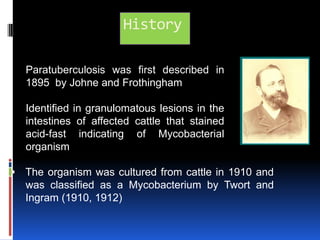 HistoryParatuberculosis was first described in 1895  by Johneand FrothinghamIdentified in granulomatous lesions in the intestines of affected cattle that stained acid-fast indicating of Mycobacterial  organism.  The organism was cultured from cattle in 1910 and    was classified as a Mycobacterium by Twort and  Ingram (1910, 1912)