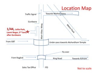 Location Map
                    Traffic Signal                     Towards Mother Dairy


                        Gurdwara




                                     Main Vikas Marg
1/44, Lalita Park,
Laxmi Nagar, 2nd lane
after Gurdwara

From ISBT                                                    Under-pass towards Akshardham Temple



                                                                            Fly-over

     From Rajghat                                               Ring Road              Towards Ashram


                Sales Tax Office                       ITO
                                                                                           Not to scale
 