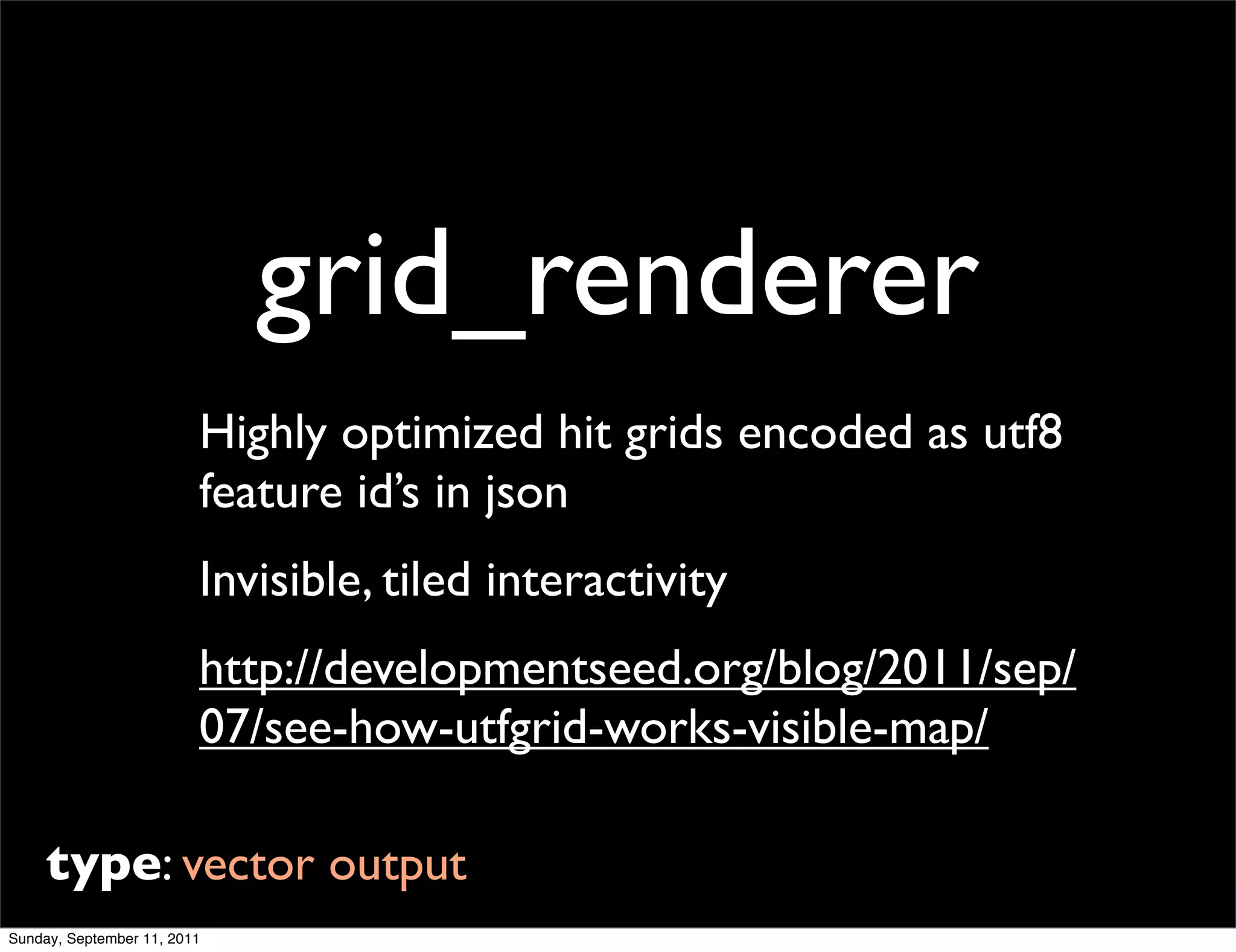 grid_renderer
                         Highly optimized hit grids encoded as utf8
                         feature id’s in json
                         Invisible, tiled interactivity
                         http://developmentseed.org/blog/2011/sep/
                         07/see-how-utfgrid-works-visible-map/

     type: vector output
Sunday, September 11, 2011
 