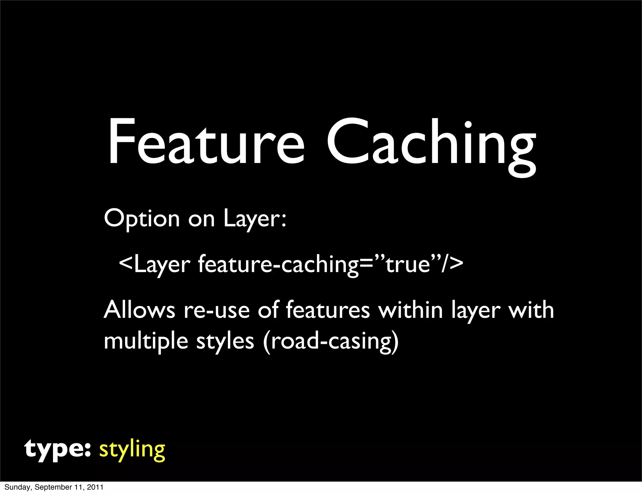 Feature Caching
                         Option on Layer:
                             <Layer feature-caching=”true”/>
                         Allows re-use of features within layer with
                         multiple styles (road-casing)



     type: styling
Sunday, September 11, 2011
 