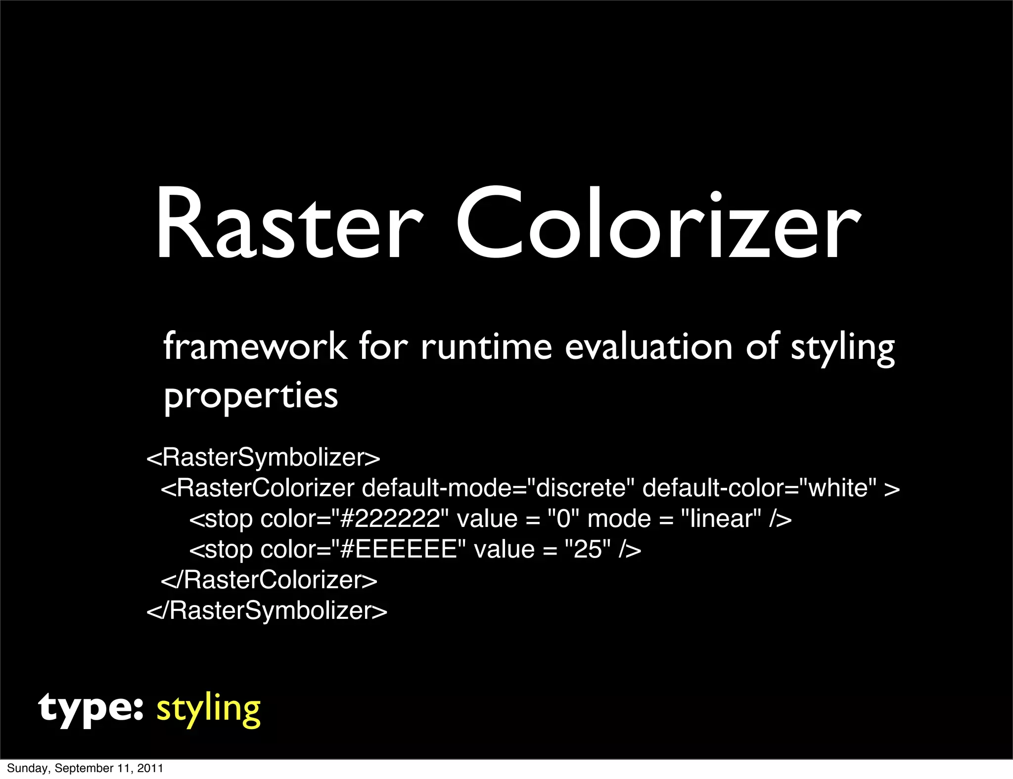 Raster Colorizer
                         framework for runtime evaluation of styling
                         properties
                       <RasterSymbolizer>
                        <RasterColorizer default-mode="discrete" default-color="white" >
                          <stop color="#222222" value = "0" mode = "linear" />
                          <stop color="#EEEEEE" value = "25" />
                        </RasterColorizer>
                       </RasterSymbolizer>


     type: styling
Sunday, September 11, 2011
 
