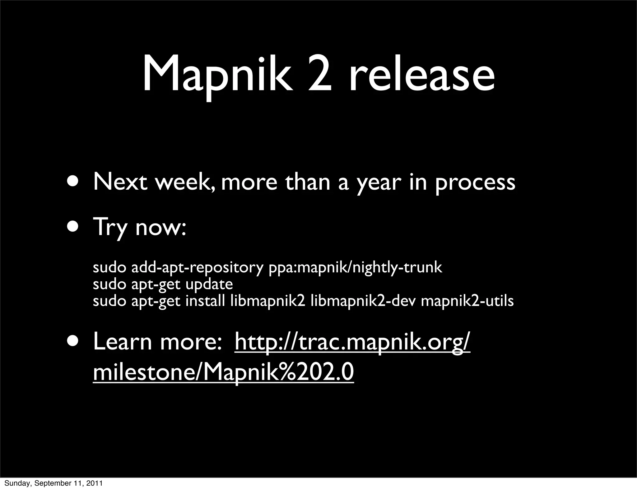 Mapnik 2 release

               • Next week, more than a year in process
               • Try now:
                       sudo add-apt-repository ppa:mapnik/nightly-trunk
                       sudo apt-get update
                       sudo apt-get install libmapnik2 libmapnik2-dev mapnik2-utils

               • Learn more: http://trac.mapnik.org/
                       milestone/Mapnik%202.0



Sunday, September 11, 2011
 