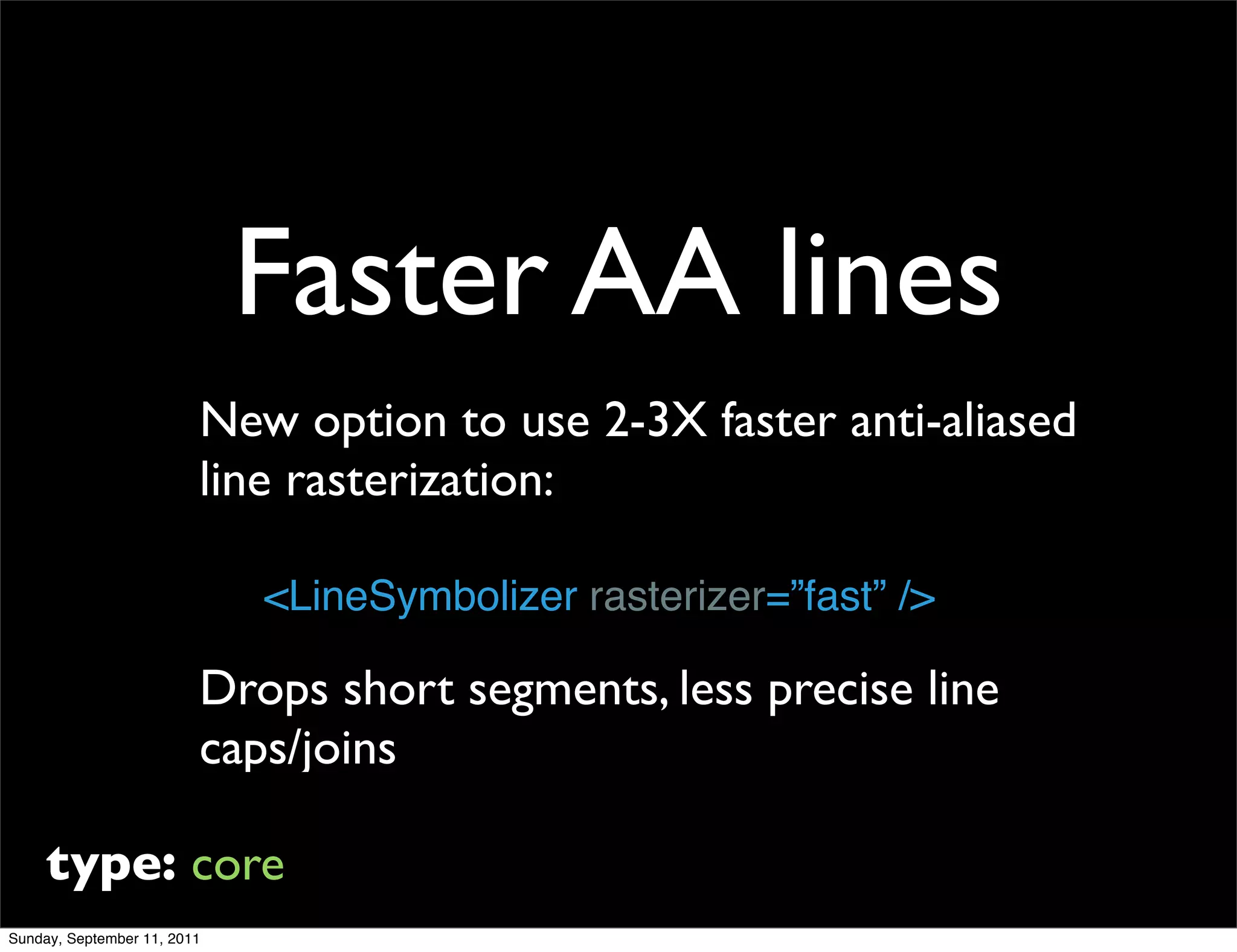 Faster AA lines
                         New option to use 2-3X faster anti-aliased
                         line rasterization:

                             <LineSymbolizer rasterizer=”fast” />

                         Drops short segments, less precise line
                         caps/joins

     type: core
Sunday, September 11, 2011
 