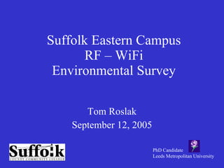 Suffolk Eastern Campus RF – WiFi Environmental Survey Tom Roslak September 12, 2005 PhD Candidate Leeds Metropolitan University 