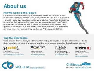 About us
How We Come to the Rescue
Chillibreeze comes to the rescue of some of the world’s best companies and
consultants. They have deadlines and need our help! We take their rough content
- format it - apply style guidelines and deliver a polished PowerPoint deck so they
can impress their audience. Our customers are leaders who use PowerPoint to
communicate but don’t have time to format. We are there when needed. They
appreciate the way we learn their needs, keep their information safe and rapidly
deliver on-time. They trust us. They count on us. And we appreciate them.
Customizable
for easy use in PowerPoint
http://www.24point0.com/ppt-shop/
Designed for Apple
Keynote presentations​
http://www.muezart.com/
​Info slides containing
data of global importance
http://www.kizee.com/​
PowerPoint shells
specifically for corporate
use
http://www.zizira.com/
Chillibreeze
Contact us: support@24point0.comVisit us at: www.chillibreeze.com
Visit Our Slide Stores​​​
​Shop, buy and download easy-to-edit PowerPoint and Apple Keynote Templates. Thousands of editable
slides with diagrams, maps, frameworks, graphics, icons, shapes, analogies, illustrations and wizards.
 