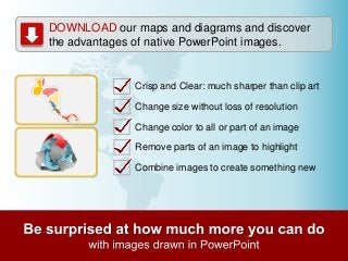 DOWNLOAD our maps and diagrams and discover
the advantages of native PowerPoint images.
Crisp and Clear: much sharper than clip art
Change size without loss of resolution
Change color to all or part of an image
Remove parts of an image to highlight
Combine images to create something new
 