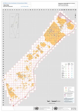 UN Office for the Coordination of Humanitarian Affairs                                                                                                                                                                                                                                                                                                                                                                                                                                                                                                                                                                                                                                                                                                            Map produced 11 February 2009 based on information
                                                                                                                                                                                                                                                                                                                                                                                                                                                                                                                                                                                                                                                                                                                                                                                available as of 2 February 2009.
                   Gaza Strip                                                                                                                                                                                                                                                                                                                                                                                                                                                                                                                                                                                                                                                                                                                                                   Data is currently being validated
                  Mine Action Assessment                                                                                                                                                                                                                                                    As of 19 February 2009




             A                       B                            C                       D                                                E                                                           F                          G                         H                                   I                          J                               K                            L                                M                       N                     O                 P                          Q                            R                       S                      T                          U                                V                               W                                    X                              Y                            Z                        AA BB CC DD                                                                                                  EE                        FF           GG

              1




                                                                                                                                                                                                                                                                                                                                                                                                                                                                                                                                                                                                                                                                                                                                                                                                                                                                                                                                                                          ¥
                                                                                                                                                                                                                                  LEBANON

              2                                                                                                                                                                                                                                                                                                                                                                                                                                                                                                                                                                                                                                                                                                                                                                              As Siafa




              3                                                                                        MEDITERRANEAN
                                                                                                            SEA




              4                                                                                                                                                                                                                                                                                                                                                                                                                                                                                                                                                                                                                                                                                                                                                                Al Attarta




                                                                                                                                                                                                                                                                                                                                                                                                                                                                                                                                                                                                                                                                                                                                                                                                                                                                              V
                                                                                                                                                                                                                                                                                                                                                                                                                                                                                                                                                                                                                                                                                                                                                                                                                                                         Fado's
                                                                                                                                                                                                                                                                                                                                                                                                                                                                                                                                                                                                                                                                                                                                                                                                         Ghaboon/Hai Al Amal
                                                                                                                                                                                                                                                                                                                                                                                                                                                                                                                                                                                                                                                                                                                                                                     c
                                                                                                                                                                                                                                                                                                                                                                                                                                                                                                                                                                                                                                                                                                                                                                     Æ


                                                                                                                                                                                                                                                                                                                                                                                                                                                                                                                                                                                                                                                                                                                                                                                                                                                                                                                                      ¹
                                                                                                                                                                                                                                                                                                                                                                                                                                                                                                                                                                                                                                                                                                                                                                                                                                                                                                                                      º
                                                                                                                                                                                                                                                                                                                                                                                                                                                                                                                                                                                                                                                                                                                                                                                                                                                                                                                                      »
              5
                                                                                                                                                                                                                                                                                                                                                                                                                                                                                                                                                                                                                                                                                                                                                                                                                                                                  Al Qaraya al Badawiya al Maslakh
                                                                                                                                                                                                                                                                                                                                                                                                                                                                                                                                                                                                                                                                                                                                                                                                                                                                                 c
                                                                                                                                                                                                                                                                                                                                                                                                                                                                                                                                                                                                                                                                                                                                                                                                                                                                                 Æ
                                                                                                                                                                                                                                                                                                                                                                                                                                                                                                                                                                                                                                                                                                                                                                                             c
                                                                                                                                                                                                                                                                                                                                                                                                                                                                                                                                                                                                                                                                                                                                                                                             Æ                                    c
                                                                                                                                                                                                                                                                                                                                                                                                                                                                                                                                                                                                                                                                                                                                                                                                                                  Æ
                                                                                                                                                                                                                                                                                                                                                                                                                                                                                                                                                                                                                                                                                                                                                                                        c
                                                                                                                                                                                                                                                                                                                                                                                                                                                                                                                                                                                                                                                                                                                                                                                        Æ
                                                                                                                                                                                                                                                                                                                                                                                                                                                                                                                                                                                                                                                                                                                                                                                        c
                                                                                                                                                                                                                                                                                                                                                                                                                                                                                                                                                                                                                                                                                                                                                                                        Æ c
                                                                                                                                                                                                                                                                                                                                                                                                                                                                                                                                                                                                                                                                                                                                                                                          Æ
                                                                                                                                                                                                                              West                                                                                                                                                                                                                                                                                                                                                                                                                                                                                                                                                                                            Al Jam'ia
                                                                                                                                                                                                                                                                                                                                                                                                                                                                                                                                                                                                                                                                                                                                                                          Al Salateen Æ
                                                                                                                                                                                                                                                                                                                                                                                                                                                                                                                                                                                                                                                                                                                                                                                      cÆ         (
                                                                                                                                                                                                                                                                                                                                                                                                                                                                                                                                                                                                                                                                                                                                                                                                 &
                                                                                                                                                                                                                                                                                                                                                                                                                                                                                                                                                                                                                                                                                                                                                                                      c
                                                                                                                                                                                                                                                                                                                                                                                                                                                                                                                                                                                                                                                                                                                                                                                      Æ                           c
                                                                                                                                                                                                                                                                                                                                                                                                                                                                                                                                                                                                                                                                                                                                                                                                                  Æ
                                                                                                                                                                                                                                                                                                                                                                                                                                                                                                                                                                                                                                                                                                                                                                                                                  c
                                                                                                                                                                                                                                                                                                                                                                                                                                                                                                                                                                                                                                                                                                                                                                                                                  Æ
                                                                                                                                                                                                                                                                                                                                                                                                                                                                                                                                                                                                                                                                                                                                                                                                                  c
                                                                                                                                                                                                                                                                                                                                                                                                                                                                                                                                                                                                                                                                                                                                                                                                                  Æ
                                                                                                                                                                                                                              Bank
                                                                                                                                                                                                                                                                                                                                                                                                                                                                                                                                                                                                                                                                                                                                                                                         c
                                                                                                                                                                                                                                                                                                                                                                                                                                                                                                                                                                                                                                                                                                                                                                                         Æ c                          (
                                                                                                                                                                                                                                                                                                                                                                                                                                                                                                                                                                                                                                                                                                                                                                                                                      &                        Hatabiyya
                                                                                                                                                                                                                                                                                                                                                                                                                                                                                                                                                                                                                                                                                                                                                                                   Al Kur'a El Khamsa
                                                                                                                                                                                                                                                                                                                                                                                                                                                                                                                                                                                                                                                                                                                                                                           (
                                                                                                                                                                                                                                                                                                                                                                                                                                                                                                                                                                                                                                                                                                                                                                           &
                                                                                                                                                                                                                                                                                                                                                                                                                                                                                                                                                                                                                                                                                                                                                                                                                                                                  `
                                                                                                                                                                                                                                                                                                                                                                                                                                                                                                                                                                                                                                                                                                                                                                                                                                                                  a
              6                                                                                                                                                                                                                                                                                                                                                                                                                                                                                                                                                                                                                                                                                                                                                                                                                                                                                       AlSoltan Abedl Hamaid
                                                                                                                                                                                                                                                                                                                                                                                                                                                                                                                                                                                                                                                                                                    c
                                                                                                                                                                                                                                                                                                                                                                                                                                                                                                                                                                                                                                                                                                    Æ                                                                                                                                                                                         (
                                                                                                                                                                                                                                                                                                                                                                                                                                                                                                                                                                                                                                                                                                                                                                                                                                                                                              &
                                                                                                                                                                                                                                                                                                                                                                                                                                                                                                                                                                                                                                                                                                                                                                                                     Aslan                                                                                                       Al-Sekka
                                                                                                                                                                                                                                                                                                                                                                                                                                                                                                                                                                                                                                                                                                                                                                                               (
                                                                                                                                                                                                                                                                                                                                                                                                                                                                                                                                                                                                                                                                                                                                                                                               &
                                                                                                                                                                                                                                                                                                                                                                                                                                                                                                                                                                                                                                                                                                         Madinat al 'Awda                                                                     c
                                                                                                                                                                                                                                                                                                                                                                                                                                                                                                                                                                                                                                                                                                                                                                                              Æ
                                                                                                                                                                                                                                                                                                                                                                                                                                                                                                                                                                                                                                                                                                                                                                                              c
                                                                                                                                                                                                                                                                                                                                                                                                                                                                                                                                                                                                                                                                                                                                                                                              Æ                                                                                 Ezbet Beit Hanoun
                                                                                                                                                                                                                                                        a




                                                                                                                                                                                                                                                                                                                                                                                                                                                                                                                                                                                                                                                                                                                                                                                                                                                                                                                         Hai Abu Rahma
                                                                                                                                                                                                                                                                                                                                                                                                                                                                                                                                                                                                                                                                                                                                                                                                                                                                          c
                                                                                                                                                                                                                                                                                                                                                                                                                                                                                                                                                                                                                                                                                                                                                                                                                                                                          Æ
                                                                                                                                                                                                                                                                                                                                                                                                                                                                                                                                                                                                                                                                                                                                                                                                             Alkhazan                                                           (
                                                                                                                                                                                                                                                                                                                                                                                                                                                                                                                                                                                                                                                                                                                                                                                                                                                                                &
                                                                                                                                                                                                                                                                                                                                                                                                                                                                                                                                                                                                                                                                                                                                                                                                                                                                                c
                                                                                                                                                                                                                                                                                                                                                                                                                                                                                                                                                                                                                                                                                                                                                                                                                                                                                Æ
                                                                                                                                                                                                                                                     Se




                                                                                                                                                                                                                                                                                                                                                                                                                                                                                                                                                                                                                                                                                                                                                                                                                                                                          c
                                                                                                                                                                                                                                                                                                                                                                                                                                                                                                                                                                                                                                                                                                                                                                                                                                                                          Æ
                                                                                                                                                                                                                                                                                                                                                                                                                                                                                                                                                                                                                                                                                                                                                                                                                          (
                                                                                                                                                                                                                                                                                                                                                                                                                                                                                                                                                                                                                                                                                                                                                                                                                          &
                                                                                                                                                                                                                                                                                                                                                                                                                                                                                                                                                                                                                                                                                                                                                                                                             c
                                                                                                                                                                                                                                                                                                                                                                                                                                                                                                                                                                                                                                                                                                                                                                                                             Æ                                                            c
                                                                                                                                                                                                                                                                                                                                                                                                                                                                                                                                                                                                                                                                                                                                                                                                                                                                          Æ
                                                                                                                                                                                                                                                                                                                                                                                                                                                                                                                                                                                                                                                                                                                                                                 V                                            c
                                                                                                                                                                                                                                                                                                                                                                                                                                                                                                                                                                                                                                                                                                                                                                                                              Æ
                                                                                                                                                                                                                                                                                                                                                                                                                                                                                                                                                                                                                                                                                                                                          c
                                                                                                                                                                                                                                                                                                                                                                                                                                                                                                                                                                                                                                                                                                                                          Æ
                                                                                                                                                                                                                                                                                                                                                                                                                                                                                                                                                                                                                                                                                                                                          c
                                                                                                                                                                                                                                                                                                                                                                                                                                                                                                                                                                                                                                                                                                                                          Æ                                                                                                                                               (
                                                                                                                                                                                                                                                                                                                                                                                                                                                                                                                                                                                                                                                                                                                                                                                                                                                                                          &
                                                                                                                                                                                                                                                                                                                                                                                                                                                                                                                                                                                                                                                                                                    c
                                                                                                                                                                                                                                                                                                                                                                                                                                                                                                                                                                                                                                                                                                    Æ                                                                                                                                                V
                                                                                                                                                                                                                                                                                                                                                                                                                                                                                                                                                                                                                                                                                                                                                                                                                                        c
                                                                                                                                                                                                                                                                                                                                                                                                                                                                                                                                                                                                                                                                                                                                                                                                                                        Æ
                                                                                                                                                                                                                                                                                                                                                                                                                                                                                                                                                                                                                                                                                                                                                                                         (
                                                                                                                                                                                                                                                                                                                                                                                                                                                                                                                                                                                                                                                                                                                                                                                         &
                                                                                                                                                                                                                                                                                                                                                                                                                                                                                                                                                                                                                                                                                                                                                                                                                                                                                              q
                                                                                                                                                                                                                                                                                                                                                                                                                                                                                                                                                                                                                                                                                                                                                                                                                                         c
                                                                                                                                                                                                                                                                                                                                                                                                                                                                                                                                                                                                                                                                                                                                                                                                                                         Æ                                                    Æ
                                                                                                                                                                                                                                                                                                                                                                                                                                                                                                                                                                                                                                                                                                                                                            c
                                                                                                                                                                                                                                                                                                                                                                                                                                                                                                                                                                                                                                                                                                                                                            Æ                                                                           c
                                                                                                                                                                                                                                                                                                                                                                                                                                                                                                                                                                                                                                                                                                                                                                                                                                        Æ
                                                                                                                                                                                                                                                                                                                                                                                                                                                                                                                                                                                                                                                                                                                                                            c
                                                                                                                                                                                                                                                                                                                                                                                                                                                                                                                                                                                                                                                                                                                                                            Æ                                                                           c
                                                                                                                                                                                                                                                                                                                                                                                                                                                                                                                                                                                                                                                                                                                                                                                                                                        Æ
                                                                                                                                                                                                                                                                                                                                                                                                                                                                                                                                                                                                                                                                                                                                                            c
                                                                                                                                                                                                                                                                                                                                                                                                                                                                                                                                                                                                                                                                                                                                                            Æ                                                                            c
                                                                                                                                                                                                                                                                                                                                                                                                                                                                                                                                                                                                                                                                                                                                                                                                                                         Æ
                                                                                                                                                                                                                                                                                                                                                                                                                                                                                                                                                                                                                                                                                                                                                            (
                                                                                                                                                                                                                                                                                                                                                                                                                                                                                                                                                                                                                                                                                                                                                            &
                                                                                                             ABCDEFGH          I   J K L M N O P Q R S T U V W X Y Z AA BB CCDD EE FF GG




                                                                                                                                                                                                                                                                                                                                                                                                                                                                                                                                                                                                                                                                                                                                                                                                                                         c
                                                                                                                                                                                                                                                                                                                                                                                                                                                                                                                                                                                                                                                                                                                                                                                                                                         Æ
                                                                                                             1
                                                                                                                                                                                                                                                  Dead




                                                                                                             2



                                                                                                                                                                                                                                                                                                                                                                                                                                                                                                                                                                                                                                                                                                                                                                                                                                                                                                                                  c
                                                                                                                                                                                                                                                                                                                                                                                                                                                                                                                                                                                                                                                                                                                                                                                                                                                                                                                                  Æ
                                                                                                             3
                                                                                                             4
                                                                                                             5




                                                                                                                                                                                                                                                                                                                                                                                                                                                                                                                                                                                                                                                                                                                                                                                                                                                                                                                                 c
                                                                                                                                                                                                                                                                                                                                                                                                                                                                                                                                                                                                                                                                                                                                                                                                                                                                                                                                 Æ
                                                                                                             6
                                                                                                                                           a




                                                                                                                                                                                                                                                                                                                                                                                                                                                                                                                                                                                                                                                                                                                                                                                                                                                                                                                                 c
                                                                                                                                                                                                                                                                                                                                                                                                                                                                                                                                                                                                                                                                                                                                                                                                                                                                                                                                 Æ
                                                                                                             7



                                                                                                                                                                                                                                                                                                                                                                                                                                                                                                                                                                                                                                                                                                                                                                                                                              c
                                                                                                                                                                                                                                                                                                                                                                                                                                                                                                                                                                                                                                                                                                                                                                                                                              Æ
                                                                                                                                                                                                                                                                                                                                                                                                                                                                                                                                                                                                                                                                                                                                                                                                                              c
                                                                                                                                                                                                                                                                                                                                                                                                                                                                                                                                                                                                                                                                                                                                                                                                                              Æ
                                                                                                                                           e




                                                                                                                                                                                                                                                                                                                                                                                                                                                                                                                                                                                                                                                                                                                                                                                                                                                                    c
                                                                                                                                                                                                                                                                                                                                                                                                                                                                                                                                                                                                                                                                                                                                                                                                                                                                    Æ
                                                                                                             8
                                                                                                                                       S




                                                                                                                                                                                                                                                                                                                                                                                                                                                                                                                                                                                                                                                                                                                                                                                                                                  Al Share' El Am                                                                    c
                                                                                                                                                                                                                                                                                                                                                                                                                                                                                                                                                                                                                                                                                                                                                                                                                                                                                                                     Æ
                                                                                                                                                                                                                                                                                                                                                                                                                                                                                                                                                                                                                                                                                                                                                                                                                                                                                                                     c
                                                                                                                                                                                                                                                                                                                                                                                                                                                                                                                                                                                                                                                                                                                                                                                                                                                                                                                     Æ
                                                                                                             9
                                                                                                                                       n
                                                                                                                                   a




                                                                                                                                                                                                                                                                                                                                                                                                                                                                                                                                                                                                                                                                                                                                                                                                                                                                                                                    V
                                                                                                             10



                                                                                                                                                                                                                                                                                                                                                                                                                                                                                                                                                                                                                                                                                                                                                                                         (
                                                                                                                                                                                                                                                                                                                                                                                                                                                                                                                                                                                                                                                                                                                                                                                         &
                                                                                                                                   e




                                                                                                                                                                                                                                                                                                                                                                                                                                                                                                                                                                                                                                                                                                                                                                                                             V
                                                                                                                               n




                                                                                                             11



                                                                                                                                                                                                                                                                                                                                                                                                                                                                                                                                                                                                                                                                                                                                                                             (
                                                                                                                                                                                                                                                                                                                                                                                                                                                                                                                                                                                                                                                                                                                                                                    